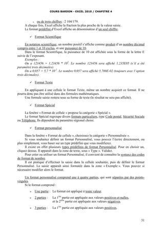 COURS BARDON - EXCEL 2010 / CHAPITRE 4
31
 ou de trois chiffres : 2 104/179.
A chaque fois, Excel affiche la fraction la plus proche de la valeur saisie.
Le format prédéfini d’Excel affiche un dénominateur d’un seul chiffre.
 Format Scientifique
En notation scientifique, un nombre positif s’affiche comme produit d’un nombre décimal
compris entre 1 et 10 exclus, et une puissance de 10.
Dans le format Scientifique, la puissance de 10 est affichée sous la forme de la lettre E
suivie de l’exposant.
Exemples :
On a 123456 = 1,23456 * 105
. Le nombre 123456 sera affiché 1,235E05 (s’il a été
paramétré trois décimales).
On a 0,057 = 5,7 * 10-2
. Le nombre 0,057 sera affiché 5,700E-02 (toujours avec l’option
trois décimales).
 Format Texte
En appliquant à une cellule le format Texte, même un nombre acquiert ce format. Il ne
pourra donc pas être utilisé dans des formules mathématiques.
Une formule saisie restera sous sa forme de texte (le résultat ne sera pas affiché).
 Format Spécial
La fenêtre « Format de cellule » propose la catégorie « Spécial ».
Le format Spécial regroupe divers formats particuliers, type Code postal, Sécurité Sociale
ou Téléphone. Ils dépendent du paramètre régional choisi.
 Format personnalisé
Dans la fenêtre « Format de cellule », choisissez la catégorie « Personnalisée ».
Si vous souhaitez définir un format Personnalisé, vous pouvez l’écrire directement, ou
plus simplement, vous baser sur un type prédéfini que vous modifierez.
Il existe en effet plusieurs types prédéfinis de format Personnalisé. Pour en choisir un,
cliquez dessus. Il apparaît dans la zone de texte, sous « Type ». Validez.
Pour créer ou utiliser un format Personnalisé, il convient de connaître la syntaxe des codes
de format de nombre.
Il est pratique d’effectuer la saisie dans la cellule souhaitée, puis de définir le format
Personnalisé. La saisie apparaît ainsi formatée dans la zone « Exemple ». Vous pouvez si
nécessaire modifier alors le format.
Un format personnalisé comprend une à quatre parties, qui sont séparées par des points-
virgules.
Si le format comprend :
 Une partie : Le format est appliqué à toute valeur.
 2 parties : La 1ère
partie est appliquée aux valeurs positives et nulles,
et la 2ème
partie est appliquée aux valeurs négatives.
 3 parties : La 1ère
partie est appliquée aux valeurs positives,
 