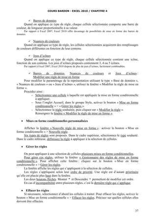 COURS BARDON - EXCEL 2010 / CHAPITRE 4
37
 Barres de données
Quand on applique ce type de règle, chaque cellule sélectionnée comporte une barre de
couleur, de longueur proportionnelle à sa valeur.
Par rapport à Excel 2007, Excel 2010 offre davantage de possibilités de mise en forme des barres de
données.
 Nuances de couleurs
Quand on applique ce type de règle, les cellules sélectionnées acquièrent des remplissages
de couleurs différentes en fonction de leur contenu.
 Jeux d’icônes
Quand on applique ce type de règle, chaque cellule sélectionnée contient une icône,
fonction de son contenu. Les jeux d’icônes proposés contiennent 3, 4 ou 5 icônes.
Par rapport à Excel 2007, Excel 2010 dispose de plus de jeux d’icônes, facilement combinables.
 Barres de données, Nuances de couleurs et Jeux d’icônes :
Modifier une règle de mise en forme
Pour modifier le paramétrage de la représentation utilisant le type « Base de données »,
« Nuances de couleurs » ou « Jeux d’icônes », utilisez la fenêtre « Modifier la règle de mise en
forme ».
Procédez ainsi :
- Sélectionnez une cellule à laquelle est appliquée la mise en forme conditionnelle
à appliquer.
- Sous l’onglet Accueil, dans le groupe Style, activez le bouton « Mise en forme
conditionnelle » > « Gérer les règles ».
- Sélectionnez la règle souhaitée, puis cliquez sur « Modifier la règle ».
Renseignez la fenêtre « Modifier la règle de mise en forme ».
 Mises en forme conditionnelles personnalisées
Affichez la fenêtre « Nouvelle règle de mise en forme » : activez le bouton « Mise en
forme conditionnelle » > Nouvelle règle.
Six types de règles sont proposés. Dans le cadre supérieur, sélectionnez le type souhaité.
Dans le cadre inférieur, définissez la règle à appliquer à la sélection de cellules.
 Gérer les règles
On peut appliquer à une sélection de cellules plusieurs mises en forme conditionnelles.
Pour gérer ces règles, utilisez la fenêtre « Gestionnaire des règles de mise en forme
conditionnelle ». Pour afficher cette fenêtre : cliquez sur le bouton « Mise en forme
conditionnelle » > Gérer les règles.
La fenêtre affiche les règles qui s’appliquent à la sélection de cellules.
Les règles s’appliquent selon leur ordre de priorité. Une règle est d’autant prioritaire
qu’elle est placée plus haut dans la fenêtre.
Les deux boutons fléchés Monter et Descendre permettent de modifier cet ordre.
En cas d’incompatibilité entre plusieurs règles, c’est la dernière règle qui s’applique.
 Effacer les règles
Si nécessaire, sélectionnez d’abord les cellules à traiter. Pour effacer les règles, activez le
bouton « Mise en forme conditionnelle » > Effacer les règles. Précisez sur quelles cellules elles
doivent être effacées.
 