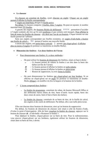 COURS BARDON - EXCEL 20010/ INTRODUCTION
4
 Le classeur
Un classeur est constitué de feuilles, ayant chacune un onglet. Cliquer sur un onglet
permet d’afficher la feuille correspondante.
L’onglet sur fond blanc désigne la feuille active.
Par défaut, le classeur comporte 3 feuilles, donc 3 onglets. On peut en rajouter, le nombre
maximal étant 255 feuilles.
A gauche des onglets, des boutons fléchés de défilement permettent d’accéder
à l’onglet souhaité, dès lors qu’ils sont nombreux et que certains sont masqués. Pour afficher la
liste de toutes les feuilles du classeur : clic droit sur l’un de ces boutons. Cliquer ensuite sur une
feuille permet de l’afficher.
Suite aux onglets correspondant aux feuilles existantes, un onglet d’info-bulle « Insérer
une feuille de calcul » permet d’insérer une nouvelle feuille.
A droite des onglets, une petite barre verticale permet, par cliqué-glissé, d’afficher
plus ou moins d’onglets (le pointeur se transforme en double-flèche).
 Dimension des fenêtres – Les deux fenêtres de l’écran
 Pour dimensionner une fenêtre, il y a deux méthodes :
 On peut utiliser les boutons de dimension des fenêtres, situés en haut à droite :
▬ : Ce bouton permet de réduire la fenêtre à un titre dans la barre des
tâches (en bas de l’écran).
 : Ce bouton permet d’afficher la fenêtre en taille réduite.
 : Ce bouton permet d’afficher la fenêtre en plein écran.
 : Bouton de suppression, la croix ferme la fenêtre.
 On peut dimensionner les fenêtres par cliqué-glissé sur leur bordure. Si on
effectue un cliqué-glissé sur un angle (le pointeur se transforme en double-
flèche oblique), on modifie à la fois la largeur et la hauteur de la fenêtre.
 L’écran comprend deux fenêtres :
 La fenêtre du programme, constituée du ruban, du bouton Microsoft Office et
des différentes barres (barre de titre, barre d’outils Accès rapide, barre des
deux zones de saisie, barre d’état et barre des tâches).
 La fenêtre du classeur, constituée de sa barre de titre, de la feuille de calcul,
des onglets et des outils de défilement. Par défaut, elle a une taille plein écran.
Elles ont chacune deux boutons de dimension, ainsi qu’un bouton de suppression.
Par défaut, les boutons de dimension du classeur sont situés à côté du bouton d’aide,
d’icône le point d’interrogation. Afin de bien visualiser la fenêtre du classeur, appuyez sur le
bouton du classeur  , d’info-bulle « Restaurer la fenêtre ».
Pour déplacer la fenêtre, cliquez-glissez sur sa barre de titre. Pour la redimensionner,
vous pouvez cliquer-glisser sur ses bordures, également utiliser les boutons de dimension,
situés dans sa barre de titre, à droite.
 