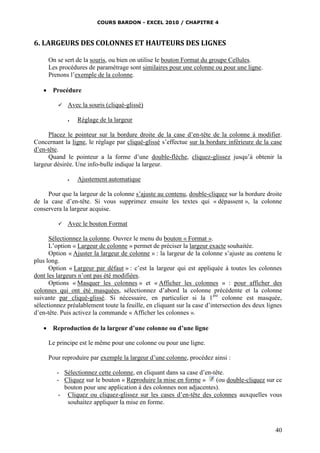 COURS BARDON - EXCEL 2010 / CHAPITRE 4
40
6. LARGEURS DES COLONNES ET HAUTEURS DES LIGNES
On se sert de la souris, ou bien on utilise le bouton Format du groupe Cellules.
Les procédures de paramétrage sont similaires pour une colonne ou pour une ligne.
Prenons l’exemple de la colonne.
 Procédure
 Avec la souris (cliqué-glissé)
 Réglage de la largeur
Placez le pointeur sur la bordure droite de la case d’en-tête de la colonne à modifier.
Concernant la ligne, le réglage par cliqué-glissé s’effectue sur la bordure inférieure de la case
d’en-tête.
Quand le pointeur a la forme d’une double-flèche, cliquez-glissez jusqu’à obtenir la
largeur désirée. Une info-bulle indique la largeur.
 Ajustement automatique
Pour que la largeur de la colonne s’ajuste au contenu, double-cliquez sur la bordure droite
de la case d’en-tête. Si vous supprimez ensuite les textes qui « dépassent », la colonne
conservera la largeur acquise.
 Avec le bouton Format
Sélectionnez la colonne. Ouvrez le menu du bouton « Format ».
L’option « Largeur de colonne » permet de préciser la largeur exacte souhaitée.
Option « Ajuster la largeur de colonne » : la largeur de la colonne s’ajuste au contenu le
plus long.
Option « Largeur par défaut » : c’est la largeur qui est appliquée à toutes les colonnes
dont les largeurs n’ont pas été modifiées.
Options « Masquer les colonnes » et « Afficher les colonnes » : pour afficher des
colonnes qui ont été masquées, sélectionnez d’abord la colonne précédente et la colonne
suivante par cliqué-glissé. Si nécessaire, en particulier si la 1ère
colonne est masquée,
sélectionnez préalablement toute la feuille, en cliquant sur la case d’intersection des deux lignes
d’en-tête. Puis activez la commande « Afficher les colonnes ».
 Reproduction de la largeur d’une colonne ou d’une ligne
Le principe est le même pour une colonne ou pour une ligne.
Pour reproduire par exemple la largeur d’une colonne, procédez ainsi :
- Sélectionnez cette colonne, en cliquant dans sa case d’en-tête.
- Cliquez sur le bouton « Reproduire la mise en forme » (ou double-cliquez sur ce
bouton pour une application à des colonnes non adjacentes).
- Cliquez ou cliquez-glissez sur les cases d’en-tête des colonnes auxquelles vous
souhaitez appliquer la mise en forme.
 
