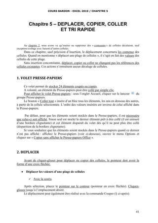 COURS BARDON - EXCEL 2010 / CHAPITRE 5
41
Chapitre 5 – DEPLACER, COPIER, COLLER
ET TRI RAPIDE
Au chapitre 2, nous avons vu qu’insérer ou supprimer des « contenants » de cellules décalaient, sauf
exception (collage avec liaison) d’autres cellules.
Dans ce chapitre, sauf précision d’insertion, le déplacement concernera les contenus des
cellules. Quand on mentionne « déplacer une plage de cellules », il s’agit en fait des valeurs des
cellules de cette plage.
Sans insertion concomitante, déplacer, copier ou coller ne changent pas les références des
cellules existantes. Ces actions n’entraînent aucun décalage de cellules.
1. VOLET PRESSE-PAPIERS
Ce volet permet de stocker 24 éléments coupés ou copiés.
A volonté, un élément du Presse-papiers peut être collé par simple clic.
Pour afficher le volet Presse-papiers : sous l’onglet Accueil, cliquez sur le lanceur du
groupe Presse-papiers.
Le bouton « Coller tout » insère d’un bloc tous les éléments, les uns en dessous des autres,
à partir de la cellule sélectionnée. L’ordre des valeurs insérées est inverse de celui affiché dans
le Presse-papiers.
Par défaut, pour que les éléments soient stockés dans le Presse-papiers, il est nécessaire
que celui-ci soit affiché. Sinon seul est stocké le dernier élément prêt à être collé (il est entouré
d’une bordure clignotante) et cet élément disparaît du volet dès qu’il ne peut plus être collé
(disparition de la bordure clignotante).
Si vous souhaitez que les éléments soient stockés dans le Presse-papiers quand ce dernier
n’est pas affiché : affichez le Presse-papiers (voir ci-dessous), ouvrez le menu Options et
cliquez sur « Copier sans afficher le Presse-papiers Office ».
2. DEPLACER
Avant de cliquer-glisser pour déplacer ou copier des cellules, le pointeur doit avoir la
forme d’une croix fléchée.
 Déplacer les valeurs d’une plage de cellules
 Avec la souris
Après sélection, placez le pointeur sur le contour (pointeur en croix fléchée). Cliquez-
glissez jusqu’à l’emplacement désiré.
Le déplacement peut également être réalisé avec la commande Couper (§ ci-après).
 