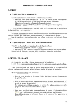 COURS BARDON - EXCEL 2010 / CHAPITRE 5
43
3. COPIER
 Copier, puis coller la copie conforme
La méthode Copier/Coller est similaire à celle du Couper/Coller :
- Clic droit sur la plage > Copier (ou Ctrl + X ; ou dans le groupe Presse-papiers,
activez le bouton Copier). La sélection affiche une bordure clignotante.
- Sélectionnez la première cellule de la plage de destination.
- Clic droit > Coller (ou Ctrl + V, ou bouton Coller du groupe Presse-papiers).
Il est rapide d’effectuer un Copier/Coller à la souris : Ctrl + cliqué-glissé sur le contour de
la sélection (signe + près du pointeur).
La bordure clignotante qui entoure la sélection indique que la sélection peut être collée à
nouveau. La plage peut être collée à volonté tant qu’elle est entourée de cette bordure.
Pour la supprimer : double-cliquez dans une cellule, ou appuyez sur la touche Echap
(Esc).
 Copier une plage et l’insérer sur la même feuille du classeur
Cette fois-ci, il y a également insertion, donc décalage de cellules.
- Faites un clic droit sur la sélection > Copier ;
- Clic droit sur la 1ère
cellule de la plage de destination > Insérer les cellules copiées.
Dans la boîte de dialogue « Insérer et coller », choisissez une option de décalage.
4. OPTIONS DE COLLAGE
On vient de voir le « Coller » simple, copie conforme de la sélection.
Il existe diverses autres options de collage, proposées juste avant ou juste après le collage.
Après avoir sélectionné une plage de cellules, puis avoir effectué un « Couper » ou un
« Copier », cliquez sur la première cellule (en haut à gauche) de la plage de destination.
Diverses options de collage sont proposées :
- Dans le menu déroulant  du bouton Coller, situé dans le groupe Presse-papiers
(onglet Accueil).
- Dans le menu contextuel qui apparaît après un clic droit sur la sélection de la 1ère
cellule de la plage de destination.
En pointant sur « Collage spécial », on obtient les mêmes options que celles
proposées dans le bouton Coller du Presse-papiers.
- Juste après le collage : dans le menu déroulant du bouton « Options de collage »
qui s’affiche à l’angle inférieur droit des cellules qui ont été collées.
Pour afficher le menu de ce bouton, cliquez sur le bouton ou bien appuyez sur la
touche Ctrl.
 