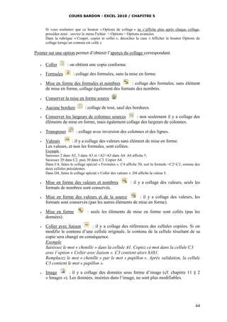 COURS BARDON - EXCEL 2010 / CHAPITRE 5
44
Si vous souhaitez que ce bouton « Options de collage » ne s’affiche plus après chaque collage,
procédez ainsi : ouvrez le menu Fichier > Options > Options avancées.
Dans la rubrique « Couper, copier et coller », décochez la case « Afficher le bouton Options de
collage lorsqu’un contenu est collé ».
Pointer sur une option permet d’obtenir l’aperçu du collage correspondant.
 Coller : on obtient une copie conforme.
 Formules : collage des formules, sans la mise en forme.
 Mise en forme des formules et nombres : collage des formules, sans élément
de mise en forme, collage également des formats des nombres.
 Conserver la mise en forme source
 Aucune bordure : collage de tout, sauf des bordures.
 Conserver les largeurs de colonnes sources : non seulement il y a collage des
éléments de mise en forme, mais également collage des largeurs de colonnes.
 Transposer : collage avec inversion des colonnes et des lignes.
 Valeurs : il y a collage des valeurs sans élément de mise en forme.
Les valeurs, et non les formules, sont collées.
Exemple :
Saisissez 2 dans A2, 3 dans A3 et =A2+A3 dans A4. A4 affiche 5.
Saisissez 20 dans C2, puis 30 dans C3. Copier A4.
Dans C4, faites le collage spécial « Formules ». C4 affiche 50, soit la formule =C2+C3, somme des
deux cellules précédentes.
Dans D4, faites le collage spécial « Coller des valeurs ». D4 affiche la valeur 5.
 Mise en forme des valeurs et nombres : il y a collage des valeurs, seuls les
formats de nombres sont conservés.
 Mise en forme des valeurs et de la source : il y a collage des valeurs, les
formats sont conservés (pas les autres éléments de mise en forme).
 Mise en forme : seuls les éléments de mise en forme sont collés (pas les
données).
 Coller avec liaison : il y a collage des références des cellules copiées. Si on
modifie le contenu d’une cellule originale, le contenu de la cellule résultant de sa
copie sera changé en conséquence.
Exemple
Saisissez le mot « chenille » dans la cellule A1. Copiez ce mot dans la cellule C3
avec l’option « Coller avec liaison ». C3 contient alors $A$1.
Remplacez le mot « chenille » par le mot « papillon ». Après validation, la cellule
C3 contient le mot « papillon ».
 Image : il y a collage des données sous forme d’image (cf. chapitre 11 § 2
« Images »). Les données, insérées dans l’image, ne sont plus modifiables.
 