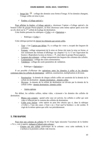 COURS BARDON - EXCEL 2010 / CHAPITRE 5
45
 Image liée : collage des données sous forme d’image. Si les données changent,
l’image collée est mise à jour.
 Fenêtre « Collage spécial »
Pour afficher la fenêtre « Collage spécial », choisissez l’option « Collage spécial » du
bouton Coller du groupe Presse-papiers, ou bien choisissez cette même option après avoir fait
un clic droit sur la 1ère
cellule de la plage de destination.
Cette fenêtre présente les rubriques « Coller » et « Opération ».
 Rubrique « Coller »
Cette rubrique permet de choisir les éléments qui seront collés.
- Tout : c’est l’option par défaut. Il y a collage de « tout », excepté des largeurs de
colonnes.
- Formats : collage uniquement de la mise en forme (de toute la mise en forme, et
non seulement des formats d’affichage vus chapitre 4 § 1). C’est l’équivalent du
bouton « Reproduire la mise en forme » , situé dans le groupe Presse-papiers.
- Largeurs des colonnes : collage uniquement des largeurs des colonnes des cellules.
- Commentaires : collage des seuls commentaires.
- Validation : collage des seuls paramètres de validation.
 Rubrique « Opération »
Il est possible d’effectuer des opérations entre les données à coller et les données
contenues dans les cellules de destination : addition, soustraction, multiplication et division.
- Soustraction : la donnée de chaque cellule collée est soustraite de la donnée de la
cellule de destination : donnée destination – donnée collée.
- Division : la donnée de la cellule de destination est divisée par la donnée de la
cellule collée : donnée destination / donnée collée.
 Autres options
Par défaut, les cellules collées, même vides, « écrasent » les données des cellules de
destination.
- Blancs non compris : quand cette case est activée, les cellules à coller qui sont
vides n’effacent pas le contenu des cellules de destination.
- Coller avec liaison : cette option ne peut être choisie que si, dans la rubrique
« Coller », l’une des cases « Tout » ou « Tout sauf la bordure » a été cochée. Il
s'agit de la même option que celle vue précédemment.
5. TRI RAPIDE
Pour trier une colonne de cellules (le tri d’une ligne nécessite l’ouverture de la fenêtre
« Tri », voir ci-après), indiquez d’abord cette colonne :
- Cliquez sur une cellule quelconque de la colonne : avec cette méthode, le tri
s’arrêtera à la première cellule vide trouvée.
 
