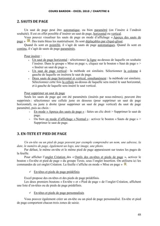 COURS BARDON - EXCEL 2010 / CHAPITRE 6
48
2. SAUTS DE PAGE
Un saut de page peut être automatique, ou bien paramétré (on l’insère à l’endroit
souhaité). Il est en effet possible d’insérer un saut de page, horizontal ou vertical.
Vous pouvez visualiser les sauts de page en mode d’affichage « Aperçu des sauts de
page » . Des traits bleus les matérialisent. Ils sont déplaçables par cliqué-glissé.
Quand ils sont en pointillé, il s’agit de sauts de page automatiques. Quand ils sont en
continu, il s’agit de sauts de page paramétrés.
Pour insérer :
 Un saut de page horizontal : sélectionnez la ligne au-dessus de laquelle on souhaite
l’insérer. Dans le groupe « Mise en page », cliquez sur le bouton « Saut de page » >
« Insérer un saut de page ».
 Un saut de page vertical : la méthode est similaire. Sélectionnez la colonne à
gauche de laquelle on insérera le saut de page.
 Deux sauts de page horizontal et vertical, simultanément : la méthode est similaire.
Sélectionnez cette fois la cellule au-dessus de laquelle sera inséré le saut horizontal,
et à gauche de laquelle sera inséré le saut vertical.
Pour supprimer un saut de page
Seuls les sauts de page qui ont été paramétrés (insérés par nous-mêmes), peuvent être
supprimés : sélectionnez une cellule juste en dessous (pour supprimer un saut de page
horizontal), ou juste à droite (pour supprimer un saut de page vertical) du saut de page
paramétré, puis au choix :
- En mode « Aperçu des sauts de page » : faites un clic droit > Supprimer le saut de
page.
- Ou bien en mode d’affichage « Normal » : activez le bouton « Sauts de page » >
Supprimer le saut de page.
3. EN-TETE ET PIED DE PAGE
Un en-tête ou un pied de page peuvent par exemple comprendre un nom, une adresse, la
date, le numéro de page, également un logo, une image, une photo.
Par défaut, le même en-tête et le même pied de page apparaissent sur toutes les pages de
la feuille.
Pour afficher l’onglet Création des « Outils des en-têtes et pieds de page », activez le
bouton « En-tête et pied de page » du groupe Texte, sous l’onglet Insertion. On utilisera ici les
commandes de cet onglet Création. La feuille s’affiche en mode « Mise en page » .
 En-têtes et pieds de page prédéfinis
Excel propose des en-têtes et des pieds de page prédéfinis.
Les deux premiers boutons « En-tête » et « Pied de page » de l’onglet Création, affichent
une liste d’en-têtes ou de pieds de page prédéfinis.
 En-têtes et pieds de page personnalisés
Vous pouvez également créer un en-tête ou un pied de page personnalisé. En-tête et pied
de page comportent chacun trois zones de saisie.
 