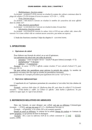 COURS BARDON - EXCEL 2010 / CHAPITRE 7
51
- Mathématiques, fonction somme :
La formule =SOMME(C5:Z18) renvoie en résultat la somme des valeurs contenues dans la
plage de cellules C5:Z18 (évitant d’écrire in extenso =C5+C6 +…+Z18).
- Texte, fonction nbcar :
La formule =NBCAR(A27) renvoie en résultat le nombre de caractères du texte affiché
dans la cellule A27.
- Date, fonction aujourdhui()
La formule =AUJOURDHUI()-2 renvoie en résultat la date d’avant-hier.
- Information, fonction estvide
La formule =ESTVIDE(E10) renvoie la valeur VRAI si E10 est une cellule vide, sinon elle
renvoie FAUX (une cellule vide ne contient aucun caractère, pas même un espace).
L’étude des fonctions constitue l’objet du chapitre 8 – LES FONCTIONS.
1. OPERATEURS
 Opérateurs de calcul
Pour élaborer une formule de calcul, on se sert d’opérateurs.
Les opérateurs de calcul sont, par ordre de priorité :
- puissance ^ (saisi en tapant Alt Gr + touche 9 du pavé lettres) (exemple =3^2)
- multiplication * et division /
- addition + et soustraction -
Exemple : la saisie =3^2*4+1 affiche comme résultat 37 (est calculé d’abord 3^2, puis
9*4, puis 36+1).
On peut utiliser des parenthèses pour préciser la priorité des calculs. Le nombre de
parenthèses ouvrantes doit être égal au nombre de parenthèses fermantes.
La formule de l’exemple précédent peut également être écrite =((3^2)*4)+1.
 Opérateur alphanumérique
L’esperluette & est l’opérateur permettant de concaténer (c’est-à-dire lier) des chaînes de
caractères.
Exemple : saisissez Julie dans A1, Quiberon dans B1, puis dans la cellule C1 la formule
suivante : =A1&« habite à »&B1. La cellule C1 affiche : Julie habite à Quiberon. Ne pas
oublier le signe égal, il s’agit d’une formule.
2. REFERENCES RELATIVES OU ABSOLUES
Dans une formule, on peut désigner une cellule soit par sa référence ColonneLigne
(exemple : = 6*J43), soit par son nom (cf. § 5 « Attribution d’un nom »).
Exemple : =6*quantité, si la cellule J43 a été nommée quantité.
Quand on saisit sa référence, le contour de la cellule change de couleur et s’entoure de
quatre poignées, ce qui permet de bien la distinguer.
Exemple : On a saisi la référence h20 de la cellule contenant le
nombre 24896.
 