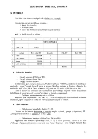 COURS BARDON - EXCEL 2010 / CHAPITRE 7
54
3. EXEMPLE
Pour bien concrétiser ce qui précède, réalisez cet exemple.
En principe, suivez la méthode suivante :
1. Saisie des données
2. Mise en forme
3. Saisie des formules (directement ou par recopie).
Voici la feuille de calcul initiale :
A B C D E
1 COMMANDE
2
3 Taux TVA 19,60%
4
5 Article Prix unité HT Quantité Prix HT Prix TTC
6 Table 550,00 € 1
7 Lot 2 chaises 200,00 € 3
8 Nappe 38,00 € 1
9 Lot 3 serviettes 12,00 € 2
10 Total :
 Saisie des données
- En A1, saisissez COMMANDE.
- En A3, saisissez Taux TVA.
- En B3, saisissez 19,60%.
Si nécessaire (par exemple si la case B3 affiche 20% ou 19,600%), modifiez le nombre de
décimales : sous l’onglet Accueil, dans le groupe Nombre, activez le bouton « Réduire les
décimales » (d’icône ,00  ,0) ou le bouton « Ajouter une décimale » (d’icône ,0  ,00).
Dans la mesure où une seule case contient un pourcentage, on peut l’écrire directement
(plutôt que de saisir le nombre, puis d’appliquer le format pourcentage).
 Saisissez les données des autres cellules.
Tapez les prix simplement : 550, 200, 38, 12. On leur appliquera ultérieurement le format
monétaire, après sélection de toutes les cellules concernées par ce format.
 Mise en forme
 Sélectionnez les cellules du titre A1:E1
Cliquez sur le bouton Fusionner et centrer (onglet Accueil, groupe Alignement) .
Appliquez à la sélection la taille 14 et le style Gras.
 Sélectionnez les deux cellules Taux TVA A3:B3
Appliquez une bordure quadrillage (sinon, il n’y a aucun quadrillage. Vérifiez-le en mode
d’affichage « Aperçu avant impression » : ouvrez le menu Fichier > Imprimer) : sous l’onglet Accueil, dans
 