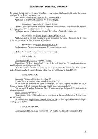 COURS BARDON - EXCEL 2010 / CHAPITRE 7
55
le groupe Police, ouvrez le menu déroulant  du bouton des bordures (à droite du bouton
souligné S) > « Toutes les bordures ».
Sélectionnez les cellules d’étiquettes des colonnes A5:E5
Appliquez un alignement Au centre et le style gras.
 Sélectionnez les cellules A5:E9 et D10:E10
(Rappel : pour sélectionner plusieurs éléments simultanément, sélectionnez le premier,
puis appuyez sur Ctrl en sélectionnant les autres)
Appliquez comme précédemment l’option de bordure « Toutes les bordures ».
 Sélectionnez les cellules de prix B6:B9, D6:E9 et E10
Appliquez-leur le format monétaire après activation du menu déroulant de la zone
« Format de nombre », dans le groupe « Nombre ».
 Sélectionnez les cellules de quantité C6 :C9
Appliquez-leur l’alignement Au centre (groupe Alignement).
 Saisie des formules (directement ou par recopie)
 Calcul du Prix HT
Dans la cellule D6, saisissez =B6*C6. Validez.
Sélectionnez D6. Par cliqué-glissé, copiez la formule jusqu’en D9 (ou plus rapidement
double-cliquez sur la poignée de D6).
B6 et C6 sont des références relatives. D6 a pour valeur le produit des deux cellules
précédentes à gauche. Il en sera donc de même pour les cellules de la plage D7 :D9.
 Calcul du Prix TTC
Le taux de TVA est affiché dans la cellule B3.
B3 précède de 3 colonnes toutes les cellules de Prix TTC.
En revanche, les nombres de lignes diffèrent (B3 est situé 3 lignes au-dessus de E6, 4
lignes au-dessus de E7, 5 lignes au-dessus de E8 et 6 lignes au-dessus de E9).
Pour préserver la valeur du taux de TVA, il faudra donc que la ligne de B3 soit saisie en
référence absolue.
En E6, saisissez =D6*(1+B$3)
(On peut aussi écrire $B$3, puisqu’on ne se sert pas ici de la qualité relative de la colonne
de référence)
Par cliqué-glissé, copiez cette formule jusqu’en E9 (ou plus rapidement double-cliquez
sur la poignée de E9).
 Calcul du Total TTC
Dans la cellule E10, saisissez =E6+E7+E8+E9, ou plus rapidement =somme(E6 :E9).
 