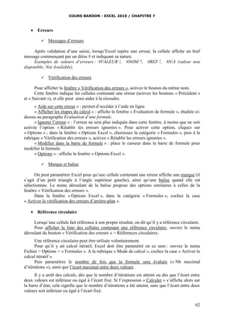 COURS BARDON - EXCEL 2010 / CHAPITRE 7
62
 Erreurs
 Messages d’erreurs
Après validation d’une saisie, lorsqu’Excel repère une erreur, la cellule affiche un bref
message commençant par un dièse # et indiquant sa nature.
Exemples de valeurs d’erreurs : #VALEUR !, #NOM ?, #REF !, #N/A (valeur non
disponible, Not Available).
 Vérification des erreurs
Pour afficher la fenêtre « Vérification des erreurs », activez le bouton du même nom.
Cette fenêtre indique les cellules contenant une erreur (activez les boutons « Précédent »
et « Suivant »), et elle peut ainsi aider à la résoudre.
« Aide sur cette erreur » : permet d’accéder à l’aide en ligne.
« Afficher les étapes du calcul » : affiche la fenêtre « Evaluation de formule », étudiée ci-
dessus au paragraphe Evaluation d’une formule.
« Ignorer l’erreur » : l’erreur ne sera plus indiquée dans cette fenêtre, à moins que ne soit
activée l’option « Rétablir les erreurs ignorées ». Pour activer cette option, cliquez sur
« Options » ; dans la fenêtre « Options Excel », choisissez la catégorie « Formules », puis à la
rubrique « Vérification des erreurs », activez « Rétablir les erreurs ignorées ».
« Modifier dans la barre de formule » : place le curseur dans la barre de formule pour
modifier la formule.
« Options » : affiche la fenêtre « Options Excel ».
 Marque et balise
On peut paramétrer Excel pour qu’une cellule contenant une erreur affiche une marque (il
s’agit d’un petit triangle à l’angle supérieur gauche), ainsi qu’une balise quand elle est
sélectionnée. Le menu déroulant de la balise propose des options similaires à celles de la
fenêtre « Vérification des erreurs ».
Dans la fenêtre « Options Excel », dans la catégorie « Formules », cochez la case
« Activer la vérification des erreurs d’arrière-plan ».
 Référence circulaire
Lorsqu’une cellule fait référence à son propre résultat, on dit qu’il y a référence circulaire.
Pour afficher la liste des cellules contenant une référence circulaire, ouvrez le menu
déroulant du bouton « Vérification des erreurs » > Références circulaires.
Une référence circulaire peut être utilisée volontairement.
Pour qu’il y ait calcul itératif, Excel doit être paramétré en ce sens : ouvrez le menu
Fichier > Options > « Formules ». A la rubrique « Mode de calcul », cochez la case « Activer le
calcul itératif ».
Puis paramétrez le nombre de fois que la formule sera évaluée (« Nb maximal
d’itérations »), ainsi que l’écart maximal entre deux valeurs.
Il y a arrêt des calculs, dès que le nombre d’itérations est atteint ou dès que l’écart entre
deux valeurs est inférieur ou égal à l’écart fixé. Si l’expression « Calculer » s’affiche alors sur
la barre d’état, cela signifie que le nombre d’itérations a été atteint, sans que l’écart entre deux
valeurs soit inférieur ou égal à l’écart fixé.
 