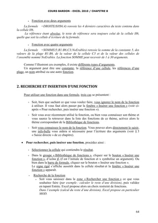 COURS BARDON - EXCEL 2010 / CHAPITRE 8
64
 Fonction avec deux arguments
La formule =DROITE($H$6;4) renvoie les 4 derniers caractères du texte contenu dans
la cellule H6.
La référence étant absolue, le texte de référence sera toujours celui de la cellule H6,
quelle que soit la cellule d’écriture de la formule.
 Fonction avec quatre arguments
La formule =SOMME(5;B1:B6;C3;NoErables) renvoie la somme de la constante 5, des
valeurs de la plage B1:B6, de la valeur de la cellule C3 et de la valeur des cellules de
l’ensemble nommé NoErables. La fonction SOMME peut recevoir de 1 à 30 arguments.
Comme l’illustrent ces exemples, il existe différents types d’arguments.
Un argument peut être une constante, la référence d’une cellule, les références d’une
plage, un nom attribué ou une autre fonction.
2. RECHERCHE ET INSERTION D’UNE FONCTION
Pour utiliser une fonction dans une formule, trois cas se présentent :
- Soit, bien que sachant ce que vous voulez faire, vous ignorez le nom de la fonction
à utiliser. Il vous faut alors passer par la fenêtre « Insérer une fonction » (voir ci-
après « Pour rechercher, puis insérer une fonction »).
- Soit vous avez récemment utilisé la fonction, ou bien vous connaissez son thème et
vous saurez la retrouver dans la liste des fonctions de ce thème, activez alors le
thème correspondant de la Bibliothèque de fonctions.
- Soit vous connaissez le nom de la fonction. Vous pouvez alors directement le saisir,
une info-bulle vous aidera si nécessaire pour l’écriture des arguments (voir § 3
« Saisie directe » de ce chapitre).
 Pour rechercher, puis insérer une fonction, procédez ainsi :
- Sélectionnez la cellule qui contiendra le résultat.
- Dans le groupe « Bibliothèque de fonctions », cliquez sur le bouton « Insérer une
fonction », d’icône fx (f est l’initiale de fonction et x symbolise un argument). Ou
bien dans la barre de formule, cliquez sur le bouton « Insérer une fonction ».
Le signe égal s’affiche aussitôt dans la cellule résultat et la fenêtre « Insérer une
fonction » apparaît.
- Recherche de la fonction
 Soit vous saisissez dans la zone « Rechercher une fonction » ce que vous
souhaitez faire (par exemple : calculer le reste d’une division), puis validez
en tapant Entrée. Excel propose alors un choix restreint de fonctions.
Dans l’exemple (calcul du reste d’une division), Excel propose en particulier
MOD.
 