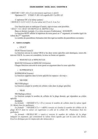 COURS BARDON - EXCEL 2010 / CHAPITRE 8
67
=SI(ET(B3=5;B3>A3);«5 est strictement supérieur à »&A3)
Opérateur ET : ET(B3=5 ;B3>A3) signifie B3=5 et B3>A3
L’opérateur OU a la même syntaxe :
=SI(OU(C2=3;C2=4;C2=5);«La valeur de C2 est 3, 4 ou 5»)
Une fonction peut en imbriquer d’autres, sept niveaux sont possibles.
=SI(A2<>C2 ;SI(A2=D2;REPT(A2;4) ;REPT(C2;6)))
Dans ce dernier exemple, il y a trois niveaux d’imbrication : SI SI REPT.
La fonction REPT affiche la répétition du texte passé en 1er
argument, en nombre égal à la
valeur du 2ème
argument.
Le nombre de parenthèses fermantes doit être égal au nombre de parenthèses ouvrantes.
 Autres exemples
 EXACT
EXACT(texte1;texte2)
La fonction renvoie la valeur VRAI si les deux textes spécifiés sont identiques, sinon elle
renvoie FAUX. La casse est considérée, la mise en forme est ignorée.
 MAJUSCULE et MINUSCULE
MAJUSCULE(texte) et MINUSCULE(texte)
Chaque fonction convertit le texte passé en argument dans la casse spécifiée.
 SUPPRESPACE
SUPPRESPACE(texte)
La fonction supprime dans le texte spécifié les espaces « de trop ».
 NB.VIDE
NB.VIDE(plage)
La fonction compte le nombre de cellules vides dans la plage spécifiée.
 NB.SI
NB.SI(plage;critère)
La fonction compte le nombre de cellules de la plage donnée, qui répondent au critère
spécifié.
Exemples
La formule =NB.SI(B2:C5;«=24 ») renvoie le nombre de cellules dont la valeur égale
24. Mettez bien les guillemets.
La formule =NB.SI(B2:C5;«>=»&D1) renvoie en résultat le nombre de cellules de la
plage B2:C5 dont la valeur est supérieure à celle de la cellule D1. Positionnez bien les
guillemets.
La formule =NB.SI(A1:B3 ; « =paris ») renvoie le nombre de cellules de la plage
indiquée en argument, qui contiennent la valeur Paris (quelle que soit la casse des lettres,
Excel ne distingue pas les majuscules des minuscules ).
 