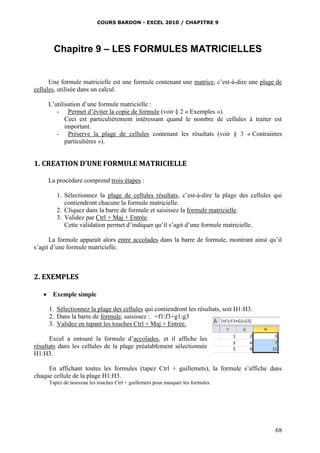 COURS BARDON - EXCEL 2010 / CHAPITRE 9
68
Chapitre 9 – LES FORMULES MATRICIELLES
Une formule matricielle est une formule contenant une matrice, c’est-à-dire une plage de
cellules, utilisée dans un calcul.
L’utilisation d’une formule matricielle :
- Permet d’éviter la copie de formule (voir § 2 « Exemples »).
Ceci est particulièrement intéressant quand le nombre de cellules à traiter est
important.
- Préserve la plage de cellules contenant les résultats (voir § 3 « Contraintes
particulières »).
1. CREATION D’UNE FORMULE MATRICIELLE
La procédure comprend trois étapes :
1. Sélectionnez la plage de cellules résultats, c’est-à-dire la plage des cellules qui
contiendront chacune la formule matricielle.
2. Cliquez dans la barre de formule et saisissez la formule matricielle.
3. Validez par Ctrl + Maj + Entrée.
Cette validation permet d’indiquer qu’il s’agit d’une formule matricielle.
La formule apparaît alors entre accolades dans la barre de formule, montrant ainsi qu’il
s’agit d’une formule matricielle.
2. EXEMPLES
 Exemple simple
1. Sélectionnez la plage des cellules qui contiendront les résultats, soit H1:H3.
2. Dans la barre de formule, saisissez : =f1:f3+g1:g3
3. Validez en tapant les touches Ctrl + Maj + Entrée.
Excel a entouré la formule d’accolades, et il affiche les
résultats dans les cellules de la plage préalablement sélectionnée
H1:H3.
En affichant toutes les formules (tapez Ctrl + guillemets), la formule s’affiche dans
chaque cellule de la plage H1:H3.
Tapez de nouveau les touches Ctrl + guillemets pour masquer les formules.
 