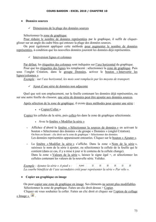 COURS BARDON - EXCEL 2010 / CHAPITRE 10
73
 Données sources
 Dimensions de la plage des données sources
Sélectionnez la zone de graphique.
Pour réduire le nombre de données représentées par le graphique, il suffit de cliquer-
glisser sur un angle du cadre bleu qui entoure la plage des données sources.
On peut également appliquer cette méthode pour augmenter le nombre de données
représentées, à condition que les nouvelles données jouxtent les données déjà représentées.
 Interversion lignes et colonnes
Par défaut, les étiquettes des colonnes sont indiquées sur l’axe horizontal du graphique.
Pour que les étiquettes des lignes les remplacent : sélectionnez la zone de graphique. Puis
sous l’onglet Création, dans le groupe Données, activez le bouton « Intervertir les
lignes/colonnes ».
Exemple : sur l’axe horizontal, les mois sont remplacés par les moyens de transport.
 Ajout d’une série de données non adjacente
Quel que soit son emplacement, sur la feuille contenant les données déjà représentées, ou
sur une autre feuille du classeur, une série de données peut être ajoutée aux données sources.
Après sélection de la zone de graphique, il existe deux méthodes pour ajouter une série :
 « Copier/Coller »
Copiez les cellules de la série, puis collez-les dans la zone de graphique sélectionnée.
 Avec la fenêtre « Modifier la série »
- Affichez d’abord la fenêtre « Sélectionner la sources de données » en activant le
bouton « Sélectionner des données » du groupe « Données » (onglet Création).
Ou bien en faisant : clic droit sur la zone de graphique > Sélectionner des données.
Les données représentées apparaissent entourées. Cliquez sur le bouton « Ajouter ».
- La fenêtre « Modifier la série » s’affiche. Dans la zone « Nom de la série »,
saisissez le nom de la série à ajouter, ou sélectionnez la cellule de la feuille qui le
contient (dans ce cas, il y a mise à jour si le contenu de la cellule change).
Dans la zone « Valeurs de la série », laissez le signe égal =, et sélectionnez les
cellules contenant les valeurs de la nouvelle série. Validez.
Exemple : Ajoutez la série « A pied » :
La courbe bénéficie de l’axe secondaire créé pour représenter la série « Par vélo ».
 Copier un graphique en image
On peut copier une zone de graphique en image. Ses éléments ne seront plus modifiables.
Sélectionnez la zone de graphique. Faites un clic droit dessus > Copier.
Cliquez où vous souhaitez la coller. Faites un clic droit et cliquez sur l’option de collage
« Image » .
 