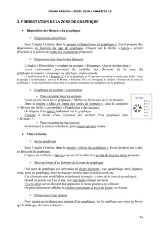 COURS BARDON - EXCEL 2010 / CHAPITRE 10
74
2. PRESENTATION DE LA ZONE DE GRAPHIQUE
 Disposition des éléments du graphique
 Dispositions prédéfinies
Sous l’onglet Création, dans le groupe « Dispositions du graphique », Excel propose des
dispositions en fonction du type de graphique. Cliquez sur la flèche « Autres » permet
d’accéder à la galerie de toutes les dispositions proposées.
 Disposition individuelle des éléments
L’onglet « Disposition » contient les groupes « Etiquettes, Axes et Arrière-plan ».
Leurs commandes permettent de modifier des éléments de la zone du
graphique (exemples : masquage ou affichage, emplacement).
La modification de la « Rotation 3D » d’un graphique en 3D permet souvent de le rendre plus lisible : dans
le groupe « Arrière-plan », activez le bouton « Rotation 3D », et renseignez la fenêtre « Format de la zone de
graphique ». Toute modification donne lieu à un aperçu instantané du changement sur le graphique.
 Graphique en secteurs : excentration
 Pour excentrer tous les secteurs
Faites un clic droit sur le graphique > Mettre en forme une série de données.
Dans la fenêtre « Mise en forme des séries de données », dans la catégorie
« Options des séries », paramétrez « l’explosion » des secteurs.
On dispose d’un aperçu instantané sur le graphique.
Exemple à droite d’une explosion des secteurs d’un graphique type
« Secteurs » :
 Pour excentrer un seul secteur
Sélectionnez le secteur à déplacer, puis cliquez-glissez dessus.
 Mise en forme
 Styles prédéfinis
Sous l’onglet Création, dans le groupe « Styles du graphique », Excel propose des styles
en fonction du graphique.
Cliquez sur la flèche « Autres » permet d’accéder à la galerie de tous les styles proposés.
 Mise en forme d’un élément de la zone de graphique
Une zone de graphique est constituée de divers éléments : axe, quadrillage, titre, légende,
série, zone de graphique, zone de traçage (incluse dans la précédente), etc.
Ces éléments sont modifiables séparément (exemple : cadre de la zone de graphique).
Quand on pointe sur l’un d’eux, une info-bulle indique son nom.
Un clic droit sur un élément fait apparaître le menu propre à cet élément.
On peut notamment afficher la fenêtre concernant sa mise en forme, ou format.
 Distinction d’une donnée
Pour mettre en évidence une donnée d’un graphique, on lui applique une mise en forme
qui la distingue des autres données.
 