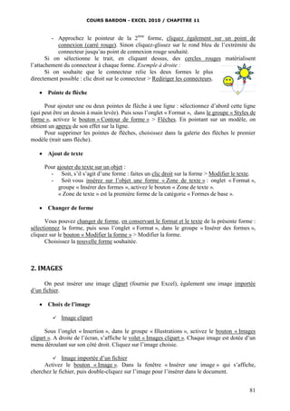 COURS BARDON - EXCEL 2010 / CHAPITRE 11
81
- Approchez le pointeur de la 2ème
forme, cliquez également sur un point de
connexion (carré rouge). Sinon cliquez-glissez sur le rond bleu de l’extrémité du
connecteur jusqu’au point de connexion rouge souhaité.
Si on sélectionne le trait, en cliquant dessus, des cercles rouges matérialisent
l’attachement du connecteur à chaque forme. Exemple à droite :
Si on souhaite que le connecteur relie les deux formes le plus
directement possible : clic droit sur le connecteur > Rediriger les connecteurs.
 Pointe de flèche
Pour ajouter une ou deux pointes de flèche à une ligne : sélectionnez d’abord cette ligne
(qui peut être un dessin à main levée). Puis sous l’onglet « Format », dans le groupe « Styles de
forme », activez le bouton « Contour de forme » > Flèches. En pointant sur un modèle, on
obtient un aperçu de son effet sur la ligne.
Pour supprimer les pointes de flèches, choisissez dans la galerie des flèches le premier
modèle (trait sans flèche).
 Ajout de texte
Pour ajouter du texte sur un objet :
- Soit, s’il s’agit d’une forme : faites un clic droit sur la forme > Modifier le texte.
- Soit vous insérez sur l’objet une forme « Zone de texte » : onglet « Format »,
groupe « Insérer des formes », activez le bouton « Zone de texte ».
« Zone de texte » est la première forme de la catégorie « Formes de base ».
 Changer de forme
Vous pouvez changer de forme, en conservant le format et le texte de la présente forme :
sélectionnez la forme, puis sous l’onglet « Format », dans le groupe « Insérer des formes »,
cliquez sur le bouton « Modifier la forme » > Modifier la forme.
Choisissez la nouvelle forme souhaitée.
2. IMAGES
On peut insérer une image clipart (fournie par Excel), également une image importée
d’un fichier.
 Choix de l’image
 Image clipart
Sous l’onglet « Insertion », dans le groupe « Illustrations », activez le bouton « Images
clipart ». A droite de l’écran, s’affiche le volet « Images clipart ». Chaque image est dotée d’un
menu déroulant sur son côté droit. Cliquez sur l’image choisie.
 Image importée d’un fichier
Activez le bouton « Image ». Dans la fenêtre « Insérer une image » qui s’affiche,
cherchez le fichier, puis double-cliquez sur l’image pour l’insérer dans le document.
 