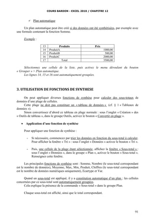 COURS BARDON - EXCEL 2010 / CHAPITRE 12
91
 Plan automatique
Un plan automatique peut être créé si des données ont été synthétisées, par exemple avec
une formule contenant la fonction Somme.
Exemple :
13 Produits Prix
14 ProduitA 1000,00
15 ProduitB 500,00
16 ProduitC 2000,00
17 Total 3500,00
Sélectionnez une cellule de la liste, puis activez le menu déroulant du bouton
« Grouper » > Plan automatique.
Les lignes 14, 15 et 16 sont automatiquement groupées.
3. UTILISATION DE FONCTIONS DE SYNTHESE
On peut appliquer diverses fonctions de synthèse pour calculer des sous-totaux de
données d’une plage de cellules.
Cette plage ne doit pas constituer un « tableau de données « (cf. § 1 « Tableaux de
données »).
Sinon convertissez d’abord ce tableau en plage normale : sous l’onglet « Création » des
« Outils de tableau », dans le groupe Outils, activez le bouton « Convertir en plage ».
 Application d’une fonction de synthèse
Pour appliquer une fonction de synthèse :
- Si nécessaire, commencez par trier les données en fonction du sous-total à calculer.
Pour afficher la fenêtre « Tri » : sous l’onglet « Données » activez le bouton « Tri ».
- Puis, une cellule de la plage étant sélectionnée, affichez la fenêtre « Sous-total » :
sous l’onglet « Données », dans le groupe « Plan », activez le bouton « Sous-total ».
Renseignez cette fenêtre.
Les principales fonctions de synthèse sont : Somme, Nombre (le sous-total correspondant
est le nombre de données), Moyenne, Max, Min, Produit, Chiffres (le sous-total correspondant
est le nombre de données numériques uniquement), Ecartype et Var.
Quand un sous-total est appliqué, il y a constitution automatique d’un plan : les cellules
concernées par ce sous-total sont automatiquement groupées.
Cela explique la présence de la commande « Sous-total » dans le groupe Plan.
Chaque sous-total est affiché, ainsi que le total correspondant.
 