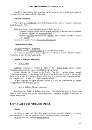 COURS BARDON - EXCEL 2010 / CHAPITRE 1
10
Quand il y a constitution d’un groupe de travail, les saisies sur la feuille active peuvent
être répercutées sur les autres feuilles du groupe.
 Insérer des feuilles
Pour insérer une seule feuille, après les feuilles existantes : activez l’onglet « Insérer une
feuille de calcul » .
Sinon, sélectionnez autant d’onglets que de feuilles à insérer.
 Puis sous l’onglet Accueil, dans le groupe « Cellules », ouvrez le menu déroulant
du bouton « Insérer » > « Insérer une feuille ».
 Ou bien : clic droit sur la sélection > Insérer ; dans la fenêtre « Insérer », cliquez
sur « Insérer ».
Les nouvelles feuilles s’insèrent à gauche de la sélection.
 Supprimer une feuille
Clic droit sur l’onglet > Supprimer.
On peut sélectionner plusieurs feuilles, puis les supprimer d’un bloc.
On ne peut pas récupérer les feuilles supprimées en activant le bouton « Annuler Frappe »
, situé sur la barre d’outils Accès rapide.
 Déplacer ou Copier une feuille
 Avec la souris
Déplacer : sélectionnez l’onglet à déplacer, puis cliquez-glissez dessus jusqu’à
l’emplacement souhaité. Le curseur prend la forme d’une feuille.
Copier : cliquez sur l’onglet de la feuille. Puis Ctrl + cliquez-glissez jusqu’à
l’emplacement souhaité. Le curseur prend la forme d’une feuille avec le signe +. La nouvelle
feuille prend le nom de la feuille d’origine suivie du n° d’exemplaire placé entre parenthèses :
par exemple Feuil1 (2), pour la 1ère
copie de la feuille Feuil1.
On peut déplacer ou copier plusieurs feuilles à la fois en sélectionnant les onglets
correspondants avant de cliquer-glisser.
 Avec la fenêtre « Déplacer ou copier »
Sélectionnez les feuilles à déplacer ou à copier. Pour afficher la fenêtre « Déplacer ou
copier », faites un clic droit sur un onglet sélectionné > Déplacer ou copier. Renseignez la
fenêtre, puis validez.
2. AFFICHAGE D’UNE FEUILLE DE CALCUL
 Zoom
Par défaut, le zoom est à 100%. Une valeur supérieure agrandit l’affichage. Une valeur
inférieure permet d’avoir une meilleure vision d’ensemble sur une zone étendue.
Par défaut, le zoom s’applique à toute la feuille.
 