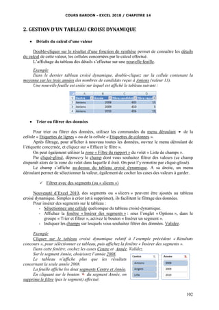 COURS BARDON - EXCEL 2010 / CHAPITRE 14
102
2. GESTION D’UN TABLEAU CROISE DYNAMIQUE
 Détails du calcul d’une valeur
Double-cliquer sur le résultat d’une fonction de synthèse permet de connaître les détails
du calcul de cette valeur, les cellules concernées par le calcul effectué.
L’affichage du tableau des détails s’effectue sur une nouvelle feuille.
Exemple
Dans le dernier tableau croisé dynamique, double-cliquez sur la cellule contenant la
moyenne sur les trois années des nombres de candidats reçus à Amiens (valeur 13).
Une nouvelle feuille est créée sur lequel est affiché le tableau suivant :
 Trier ou filtrer des données
Pour trier ou filtrer des données, utilisez les commandes du menu déroulant  de la
cellule « Etiquettes de lignes » ou de la cellule « Etiquettes de colonnes ».
Après filtrage, pour afficher à nouveau toutes les données, ouvrez le menu déroulant de
l’étiquette concernée, et cliquez sur « Effacer le filtre ».
On peut également utiliser la zone « Filtre du rapport » du volet « Liste de champs ».
Par cliqué-glissé, déposez-y le champ dont vous souhaitez filtrer des valeurs (ce champ
disparaît alors de la zone du volet dans laquelle il était. On peut l’y remettre par cliqué-glissé).
Le champ s’affiche au-dessus du tableau croisé dynamique. A sa droite, un menu
déroulant permet de sélectionner la valeur, également de cocher les cases des valeurs à garder.
 Filtrer avec des segments (ou « slicers »)
Nouveauté d’Excel 2010, des segments ou « slicers » peuvent être ajoutés au tableau
croisé dynamique. Simples à créer (et à supprimer), ils facilitent le filtrage des données.
Pour insérer des segments sur le tableau :
- Sélectionnez une cellule quelconque du tableau croisé dynamique.
- Affichez la fenêtre « Insérer des segments » : sous l’onglet « Options », dans le
groupe « Trier et filtrer », activez le bouton « Insérer un segment ».
- Indiquez les champs sur lesquels vous souhaitez filtrer des données. Validez.
Exemple
Cliquez sur le tableau croisé dynamique relatif à l’exemple précédent « Résultats
concours », pour sélectionner ce tableau, puis affichez la fenêtre « Insérer des segments ».
Dans cette fenêtre, cochez les cases Centre et Année. Validez.
Sur le segment Année, choisissez l’année 2008.
Le tableau n’affiche plus que les résultats
concernant la seule année 2008.
La feuille affiche les deux segments Centre et Année.
En cliquant sur le bouton du segment Année, on
supprime le filtre (pas le segment) effectué.
 