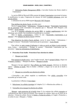COURS BARDON - EXCEL 2010 / CHAPITRE 1
14
 Information Rights Management (IRM), c’est-à-dire Gestion des Droits relatifs à
l’Information
Le service IRM de Microsoft Office permet de limiter l’autorisation concernant la lecture,
la modification, la copie, l’impression du classeur en cours à certains utilisateurs, pour une
période définie.
L’utilisation du service IRM requiert Microsoft .NET Passport.
Pour attribuer des droits d’accès, procédez ainsi :
Ouvrez le menu Fichier > Informations > Protéger le classeur > Restreindre l’autorisation
par les personnes (cette commande n’est proposée que si Microsoft .NET Passport a été
installé) > Accès restreint.
Lors de la première utilisation du service IRM, un module supplémentaire doit être
téléchargé, puis installé. Son installation est guidée par un Assistant.
Dans la fenêtre « Autorisation », cochez la case « Restreindre l’autorisation à ce
classeur ». Puis indiquez les droits d’accès souhaités.
Pour désactiver les droits d’accès attribués, ouvrez le menu Fichier > Informations >
Protéger le classeur > Restreindre l’autorisation par les personnes > Accès illimité.
Pour utiliser un autre compte d’utilisateur et créer ou ouvrir un fichier à accès restreint :
menu Fichier > Informations > Protéger le classeur > Restreindre l’autorisation par les
personnes > Gérer les informations d’identification.
 Protection d’une feuille - Protection d’une sélection de cellules
 Masquer une feuille
Pour masquer la feuille active : sous l’onglet Accueil, dans le groupe Cellules, cliquez sur
le bouton « Format » > Masquer & afficher > Masquer la feuille.
Masquer n’est pas supprimer. Pour afficher une feuille masquée, choisissez en dernière
option > Afficher la feuille. Dans la fenêtre « Afficher », cliquez sur le nom de la feuille à
afficher.
 Masquer ou verrouiller une sélection de cellules
« Verrouiller » une cellule empêche sa modification. Une cellule verrouillée n’est
accessible qu’en lecture seule.
La protection s’effectue en trois étapes :
1. Sélectionner 1es cellules à protéger (cf. chapitre 2 § 1 « Sélection des cellules »).
2. Verrouiller et/ou masquer la sélection de cellules
Masquer : après protection de la feuille (étape 3), les contenus des cellules masquées ne
s’afficheront pas dans la barre de formule. Pour masquer les cellules, faites un clic droit sur la
sélection > Format de cellule. Ouvrez la fenêtre « Format de cellule » à l’onglet « Protection »,
et cochez la case « Masquée ». Validez.
 