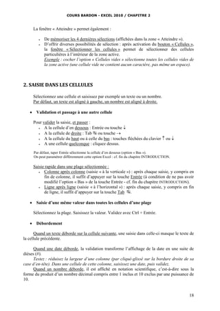 COURS BARDON - EXCEL 2010 / CHAPITRE 2
18
La fenêtre « Atteindre » permet également :
 De mémoriser les 4 dernières sélections (affichées dans la zone « Atteindre »).
 D’offrir diverses possibilités de sélection : après activation du bouton « Cellules »,
la fenêtre « Sélectionner les cellules » permet de sélectionner des cellules
particulières à l’intérieur de la zone active.
Exemple : cocher l’option « Cellules vides » sélectionne toutes les cellules vides de
la zone active (une cellule vide ne contient aucun caractère, pas même un espace).
2. SAISIE DANS LES CELLULES
Sélectionnez une cellule et saisissez par exemple un texte ou un nombre.
Par défaut, un texte est aligné à gauche, un nombre est aligné à droite.
 Validation et passage à une autre cellule
Pour valider la saisie, et passer :
 A la cellule d’en dessous : Entrée ou touche 
 A la cellule de droite : Tab  ou touche 
 A la cellule du haut ou à celle du bas : touches fléchées du clavier  ou 
 A une cellule quelconque : cliquez dessus.
Par défaut, taper Entrée sélectionne la cellule d’en dessous (option « Bas »).
On peut paramétrer différemment cette option Excel : cf. fin du chapitre INTRODUCTION.
Saisie rapide dans une plage sélectionnée :
 Colonne après colonne (saisie « à la verticale ») : après chaque saisie, y compris en
fin de colonne, il suffit d’appuyer sur la touche Entrée (à condition de ne pas avoir
modifié l’option « Bas » de la touche Entrée - cf. fin du chapitre INTRODUCTION).
 Ligne après ligne (saisie « à l’horizontal ») : après chaque saisie, y compris en fin
de ligne, il suffit d’appuyer sur la touche Tab .
 Saisie d’une même valeur dans toutes les cellules d’une plage
Sélectionnez la plage. Saisissez la valeur. Validez avec Ctrl + Entrée.
 Débordement
Quand un texte déborde sur la cellule suivante, une saisie dans celle-ci masque le texte de
la cellule précédente.
Quand une date déborde, la validation transforme l’affichage de la date en une suite de
dièses (#).
Testez : réduisez la largeur d’une colonne (par cliqué-glissé sur la bordure droite de sa
case d’en-tête). Dans une cellule de cette colonne, saisissez une date, puis validez.
Quand un nombre déborde, il est affiché en notation scientifique, c’est-à-dire sous la
forme du produit d’un nombre décimal compris entre 1 inclus et 10 exclus par une puissance de
10.
 