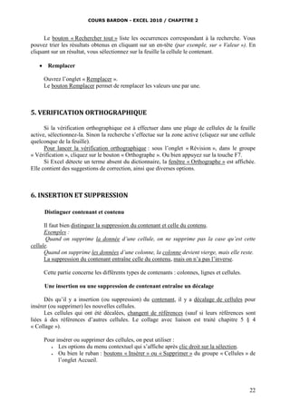 COURS BARDON - EXCEL 2010 / CHAPITRE 2
22
Le bouton « Rechercher tout » liste les occurrences correspondant à la recherche. Vous
pouvez trier les résultats obtenus en cliquant sur un en-tête (par exemple, sur « Valeur »). En
cliquant sur un résultat, vous sélectionnez sur la feuille la cellule le contenant.
 Remplacer
Ouvrez l’onglet « Remplacer ».
Le bouton Remplacer permet de remplacer les valeurs une par une.
5. VERIFICATION ORTHOGRAPHIQUE
Si la vérification orthographique est à effectuer dans une plage de cellules de la feuille
active, sélectionnez-la. Sinon la recherche s’effectue sur la zone active (cliquez sur une cellule
quelconque de la feuille).
Pour lancer la vérification orthographique : sous l’onglet « Révision », dans le groupe
« Vérification », cliquez sur le bouton « Orthographe ». Ou bien appuyez sur la touche F7.
Si Excel détecte un terme absent du dictionnaire, la fenêtre « Orthographe » est affichée.
Elle contient des suggestions de correction, ainsi que diverses options.
6. INSERTION ET SUPPRESSION
Distinguer contenant et contenu
Il faut bien distinguer la suppression du contenant et celle du contenu.
Exemples :
Quand on supprime la donnée d’une cellule, on ne supprime pas la case qu’est cette
cellule.
Quand on supprime les données d’une colonne, la colonne devient vierge, mais elle reste.
La suppression du contenant entraîne celle du contenu, mais on n’a pas l’inverse.
Cette partie concerne les différents types de contenants : colonnes, lignes et cellules.
Une insertion ou une suppression de contenant entraîne un décalage
Dès qu’il y a insertion (ou suppression) du contenant, il y a décalage de cellules pour
insérer (ou supprimer) les nouvelles cellules.
Les cellules qui ont été décalées, changent de références (sauf si leurs références sont
liées à des références d’autres cellules. Le collage avec liaison est traité chapitre 5 § 4
« Collage »).
Pour insérer ou supprimer des cellules, on peut utiliser :
 Les options du menu contextuel qui s’affiche après clic droit sur la sélection.
 Ou bien le ruban : boutons « Insérer » ou « Supprimer » du groupe « Cellules » de
l’onglet Accueil.
 