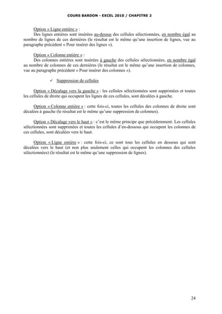 COURS BARDON - EXCEL 2010 / CHAPITRE 2
24
Option « Ligne entière » :
Des lignes entières sont insérées au-dessus des cellules sélectionnées, en nombre égal au
nombre de lignes de ces dernières (le résultat est le même qu’une insertion de lignes, vue au
paragraphe précédent « Pour insérer des lignes »).
Option « Colonne entière » :
Des colonnes entières sont insérées à gauche des cellules sélectionnées, en nombre égal
au nombre de colonnes de ces dernières (le résultat est le même qu’une insertion de colonnes,
vue au paragraphe précédent « Pour insérer des colonnes »).
 Suppression de cellules
Option « Décalage vers la gauche » : les cellules sélectionnées sont supprimées et toutes
les cellules de droite qui occupent les lignes de ces cellules, sont décalées à gauche.
Option « Colonne entière » : cette fois-ci, toutes les cellules des colonnes de droite sont
décalées à gauche (le résultat est le même qu’une suppression de colonnes).
Option « Décalage vers le haut » : c’est le même principe que précédemment. Les cellules
sélectionnées sont supprimées et toutes les cellules d’en-dessous qui occupent les colonnes de
ces cellules, sont décalées vers le haut.
Option « Ligne entière » : cette fois-ci, ce sont tous les cellules en dessous qui sont
décalées vers le haut (et non plus seulement celles qui occupent les colonnes des cellules
sélectionnées) (le résultat est le même qu’une suppression de lignes).
 
