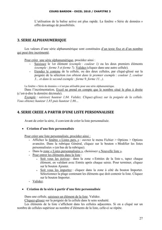 COURS BARDON - EXCEL 2010 / CHAPITRE 3
27
L’utilisation de la balise active est plus rapide. La fenêtre « Série de données »
offre davantage de possibilités.
3. SERIE ALPHANUMERIQUE
Les valeurs d’une série alphanumérique sont constituées d’un texte fixe et d’un nombre
qui peut être incrémenté.
Pour créer une série alphanumérique, procédez ainsi :
- Saisissez le 1er élément (exemple : couleur 1) ou les deux premiers éléments
(exemple : forme 5 et forme 7). Validez (cliquez dans une autre cellule).
- Etendez le contenu de la cellule, ou des deux cellules, par cliqué-glissé sur la
poignée de la sélection (on obtient dans le premier exemple : couleur 2, couleur
3... et dans le second exemple : forme 9, forme 11...).
La fenêtre « Série de données » n’est pas utilisable pour une série alphanumérique.
Dans l’incrémentation, Excel ne prend en compte que le nombre situé le plus à droite
(c’est-à-dire la dernière décimale).
Exemple : saisissez hauteur 1,84. Validez. Cliquez-glissez sur la poignée de la cellule.
Vous obtenez hauteur 1,85 puis hauteur 1,86…
4. SERIE CREEE A PARTIR D’UNE LISTE PERSONNALISEE
Avant de créer la série, il convient de créer la liste personnalisée.
 Création d’une liste personnalisée
Pour créer une liste personnalisée, procédez ainsi :
- Affichez la fenêtre « Listes pers. » : ouvrez le menu Fichier > Options > Options
avancées. Dans la rubrique Général, cliquez sur le bouton « Modifier les listes
personnalisées » (en bas de la rubrique).
- Dans la zone « Listes personnalisées », choisissez « Nouvelle liste ».
- Pour entrer les éléments dans la liste :
 Soit vous les écrivez : dans la zone « Entrées de la liste », tapez chaque
élément, en validant avec Entrée après chaque saisie. Pour terminer, cliquez
sur le bouton Ajouter.
 Soit vous les importez : cliquez dans la zone à côté du bouton Importer.
Sélectionnez la plage contenant les éléments que doit contenir la liste. Cliquez
sur le bouton Importer.
- Validez.
 Création de la série à partir d’une liste personnalisée
Dans une cellule, saisissez un élément de la liste. Validez.
Cliquez-glissez sur la poignée de la cellule dans le sens souhaité.
Les éléments de la liste s’affichent dans les cellules adjacentes. Si on a cliqué sur un
nombre de cellules supérieur au nombre d’éléments de la liste, celle-ci se répète.
 