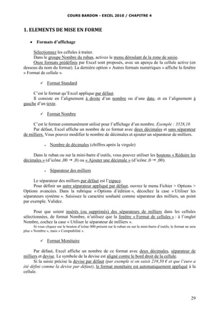 COURS BARDON - EXCEL 2010 / CHAPITRE 4
29
1. ELEMENTS DE MISE EN FORME
 Formats d’affichage
Sélectionnez les cellules à traiter.
Dans le groupe Nombre du ruban, activez le menu déroulant de la zone de saisie.
Onze formats prédéfinis par Excel sont proposés, avec un aperçu de la cellule active (en
dessous du nom du format). La dernière option « Autres formats numériques » affiche la fenêtre
« Format de cellule ».
 Format Standard
C’est le format qu’Excel applique par défaut.
Il consiste en l’alignement à droite d’un nombre ou d’une date, et en l’alignement à
gauche d’un texte.
 Format Nombre
C’est le format communément utilisé pour l’affichage d’un nombre. Exemple : 3528,10
Par défaut, Excel affiche un nombre de ce format avec deux décimales et sans séparateur
de milliers. Vous pouvez modifier le nombre de décimales et ajouter un séparateur de milliers.
 Nombre de décimales (chiffres après la virgule)
Dans le ruban ou sur la mini-barre d’outils, vous pouvez utiliser les boutons « Réduire les
décimales » (d’icône ,00  ,0) ou « Ajouter une décimale » (d’icône ,0  ,00).
 Séparateur des milliers
Le séparateur des milliers par défaut est l’espace.
Pour définir un autre séparateur appliqué par défaut, ouvrez le menu Fichier > Options >
Options avancées. Dans la rubrique « Options d’édition », décochez la case « Utiliser les
séparateurs système ». Saisissez le caractère souhaité comme séparateur des milliers, un point
par exemple. Validez.
Pour que soient insérés (ou supprimés) des séparateurs de milliers dans les cellules
sélectionnées, de format Nombre, n’utilisez que la fenêtre « Format de cellules » : à l’onglet
Nombre, cochez la case « Utiliser le séparateur de milliers ».
Si vous cliquez sur le bouton d’icône 000 présent sur le ruban ou sur la mini-barre d’outils, le format ne sera
plus « Nombre », mais « Comptabilité ».
 Format Monétaire
Par défaut, Excel affiche un nombre de ce format avec deux décimales, séparateur de
milliers et devise. Le symbole de la devise est aligné contre le bord droit de la cellule.
Si la saisie précise la devise par défaut (par exemple si on saisit 219,50 € et que l’euro a
été défini comme la devise par défaut), le format monétaire est automatiquement appliqué à la
cellule.
 
