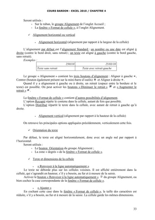 COURS BARDON - EXCEL 2010 / CHAPITRE 4
33
Seront utilisés :
- Sur le ruban, le groupe Alignement de l’onglet Accueil ;
- La fenêtre « Format de cellule », à l’onglet Alignement.
 Alignement horizontal ou vertical
 Alignement horizontal (alignement par rapport à la largeur de la cellule)
L’alignement par défaut est l’alignement Standard : un nombre ou une date est aligné à
droite (contre le bord droit, sans retrait) ; un texte est aligné à gauche (contre le bord gauche,
sans retrait).
Exemples :
250310 25/03/10
Texte sans retrait Texte avec retrait gauche
Le groupe « Alignement » contient les trois boutons d’alignement : Aligner à gauche ,
Centrer (bouton également présent sur la mini-barre d’outils) et Aligner à droite .
Quand il y a alignement à gauche ou à droite, un retrait (espace entre la bordure et le
texte) est possible. On peut activer les boutons « Diminuer le retrait » et « Augmenter le
retrait » .
La fenêtre « Format de cellule » contient d’autres possibilités d’alignement.
L’option Recopié répète le contenu dans la cellule, autant de fois que possible.
L’option Distribué répartit le texte dans la cellule, avec autant de retrait à gauche qu’à
droite.
 Alignement vertical (alignement par rapport à la hauteur de la cellule)
On retrouve les principales options appliquées précédemment, verticalement cette fois.
 Orientation du texte
Par défaut, le texte est aligné horizontalement, donc avec un angle nul par rapport à
l’horizontal.
Seront utilisés :
- Le bouton Orientation du groupe Alignement ;
- La zone « degrés » de la fenêtre « Format de cellule ».
 Texte et dimensions de la cellule
 « Renvoyer à la ligne automatiquement »
Le texte ne déborde plus sur les cellules voisines. Il est affiché entièrement dans la
cellule, qui s’agrandit en hauteur, s’il y a besoin, au fur et à mesure de la saisie.
Activez le bouton « Renvoyer à la ligne automatiquement » du groupe Alignement, ou
bien cochez la case correspondante de la fenêtre « Format de cellule ».
 « Ajuster »
En cochant cette case dans la fenêtre « Format de cellule », la taille des caractères est
réduite, s’il y a besoin, au fur et à mesure de la saisie. La cellule garde les mêmes dimensions.
 