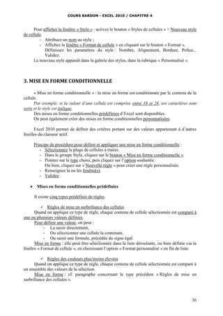COURS BARDON - EXCEL 2010 / CHAPITRE 4
36
Pour afficher la fenêtre « Style » : activez le bouton « Styles de cellules » > Nouveau style
de cellule.
- Attribuez un nom au style ;
- Affichez la fenêtre « Format de cellule » en cliquant sur le bouton « Format ».
Définissez les paramètres du style : Nombre, Alignement, Bordure, Police...
Validez.
Le nouveau style apparaît dans la galerie des styles, dans la rubrique « Personnalisé ».
3. MISE EN FORME CONDITIONNELLE
« Mise en forme conditionnelle » : la mise en forme est conditionnée par le contenu de la
cellule.
Par exemple, si la valeur d’une cellule est comprise entre 18 et 24, ses caractères sont
verts et le style est italique.
Des mises en forme conditionnelles prédéfinies d’Excel sont disponibles.
On peut également créer des mises en forme conditionnelles personnalisées.
Excel 2010 permet de définir des critères portant sur des valeurs appartenant à d’autres
feuilles du classeur actif.
Principe de procédure pour définir et appliquer une mise en forme conditionnelle :
- Sélectionnez la plage de cellules à traiter.
- Dans le groupe Style, cliquez sur le bouton « Mise en forme conditionnelle ».
- Pointez sur le type choisi, puis cliquez sur l’option souhaitée.
Ou bien, cliquez sur « Nouvelle règle » pour créer une règle personnalisée.
- Renseignez la ou les fenêtre(s).
- Validez.
 Mises en forme conditionnelles prédéfinies
Il existe cinq types prédéfinis de règles.
 Règles de mise en surbrillance des cellules
Quand on applique ce type de règle, chaque contenu de cellule sélectionnée est comparé à
une ou plusieurs valeurs définies.
Pour définir une valeur, on peut :
- La saisir directement,
- Ou sélectionner une cellule la contenant,
- Ou saisir une formule, précédée du signe égal.
Mise en forme : elle peut être sélectionnée dans la liste déroulante, ou bien définie via la
fenêtre « Format de cellule », en choisissant l’option « Format personnalisé » en fin de liste.
 Règles des couleurs plus/moins élevées
Quand on applique ce type de règle, chaque contenu de cellule sélectionnée est comparé à
un ensemble des valeurs de la sélection.
Mise en forme : cf. paragraphe concernant le type précédent « Règles de mise en
surbrillance des cellules ».
 