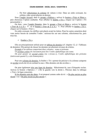 COURS BARDON - EXCEL 2010 / CHAPITRE 5
46
- Ou bien sélectionnez la colonne de valeurs à trier. Dans un ordre croissant, les
cellules vides seront placées en dernier.
Sous l’onglet Accueil, dans le groupe « Edition », activez le bouton « Trier et filtrer »,
puis choisissez l’option souhaitée. Pour afficher la fenêtre « Tri », cliquez sur l’option « Tri
personnalisé ».
Ou bien : sous l’onglet Données, dans le groupe « Trier et filtrer », activez le bouton
« Trier de A à Z » ou le bouton « Trier de Z à A » . Pour afficher la fenêtre « Tri »,
cliquez sur le bouton « Trier ».
En ordre croissant, les chiffres sont placés avant les lettres. Pour les autres caractères dont
vous auriez besoin de connaître l’ordre : saisissez-les sur une colonne, sélectionnez-les, puis
triez-les.
 Fenêtre « Tri »
Elle est principalement utilisée pour un tableau de données (cf. chapitre 12, § 1 Tableaux
de données). Elle permet de classer les données sur plusieurs niveaux de critères.
Exemple d’un tableau comportant deux colonnes : noms et prénoms.
Un premier critère de classement peut être l’ordre alphabétique des noms.
On peut ajouter un second critère (ou « niveau »), l’ordre alphabétique des prénoms
(intéressant quand il y a des homonymes).
Pour une colonne de données, la fenêtre « Tri » permet de préciser si la colonne comporte
un en-tête (exclu du tri) en cochant la case « Mes données ont des en-têtes ».
On peut également trier une ligne de données. Sélectionnez-la, case d’étiquette exclue.
Activez le bouton « Options » > « De la gauche vers la droite ». Précisez dans la rubrique
« Trier » la ligne concernée.
Si les données sont des dates, il est proposé comme ordre de tri : « Du plus ancien au plus
récent » ou « Du plus récent au plus ancien ».
 