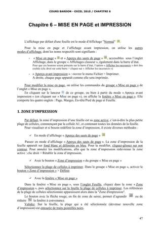 COURS BARDON - EXCEL 2010 / CHAPITRE 6
47
Chapitre 6 – MISE EN PAGE et IMPRESSION
L'affichage par défaut d'une feuille est le mode d'Affichage "Normal" .
Pour la mise en page et l’affichage avant impression, on utilise les autres
modes d’affichage, dont les noms respectifs sont signifiants :
- « Mise en page » et « Aperçu des sauts de page » , accessibles sous l’onglet
Affichage, dans le groupe « Affichages classeur », également dans la barre d’état.
Pour que ces boutons soient présents sur la barre d’état, l’option « Afficher les raccourcis » doit être
cochée (clic droit sur cette barre > cliquez sur « Afficher les raccourcis »).
- « Aperçu avant impression » : ouvrez le menu Fichier > Imprimer.
A droite, chaque page apparaît comme elle sera imprimée.
Pour modifier la mise en page, on utilise les commandes du groupe « Mise en page » de
l’onglet « Mise en page ».
En cliquant sur le lanceur de ce groupe, ou bien à partir du mode « Aperçu avant
impression » (en cliquant sur « Mise en page »), on affiche la fenêtre « Mise en page ». Elle
comporte les quatre onglets : Page, Marges, En-tête/Pied de page et Feuille.
1. ZONE D’IMPRESSION
Par défaut, la zone d’impression d’une feuille est sa zone active, c’est-à-dire la plus petite
plage de cellules, commençant par la cellule A1, et contenant toutes les données de la feuille.
Pour visualiser et si besoin redéfinir la zone d’impression, il existe diverses méthodes :
 En mode d’affichage « Aperçu des sauts de page »
Passez en mode d’affichage « Aperçu des sauts de page ». La zone d’impression de la
feuille apparaît sur fond blanc et délimitée en bleu. Pour la modifier, cliquez-glissez sur son
contour. Pour annuler les modifications, afin que la zone d’impression redevienne la zone
active : clic droit > Rétablir la zone d’impression.
 Avec le bouton « Zone d’impression » du groupe « Mise en page »
Sélectionnez la plage de cellules à imprimer. Dans le groupe « Mise en page », activez le
bouton « Zone d’impression » > Définir.
 Avec la fenêtre « Mise en page »
Dans la fenêtre « Mise en page », sous l’onglet Feuille, cliquez dans la zone « Zone
d’impression », puis sélectionnez sur la feuille la plage de cellules à imprimer. Les références
de la plage de cellules sélectionnée apparaissent alors dans la "Zone d'impression".
Le bouton avec la flèche rouge, en fin de zone de saisie, permet d’agrandir ou de
réduire la fenêtre à convenance.
Validez. Sur la feuille, la plage qui a été sélectionnée (devenue nouvelle zone
d’impression) est entourée de traits pointillés noirs.
 