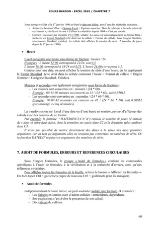 COURS BARDON - EXCEL 2010 / CHAPITRE 7
60
Vous pouvez vérifier si le 1er
janvier 1900 est bien la date par défaut, avec l’une des méthodes suivantes :
- Activez le bouton Office > Options Excel > Options avancées. Dans la rubrique « Lors du calcul de
ce classeur », vérifiez si la case « Utiliser le calendrier depuis 1904 » n’est pas cochée.
- Ou bien : saisissez par exemple 15/1/1900, validez. La saisie est automatiquement au format Date ;
mettez-la en format Standard (clic droit sur la cellule > Format de cellule. Sous l’onglet Nombre,
sélectionnez Standard, validez). La cellule doit afficher le numéro de série 15 (nombre de jours
depuis le 1er
janvier 1900).
 Heure
Excel enregistre une heure sous forme de fraction : heures / 24.
Exemples : L’heure 12:00 correspond à 12/24, soit 0,5.
L’heure 18:00 correspond à 18/24 soit 0,75. L’heure 24:00 correspond à 1.
Comme pour une date, on peut afficher le numéro de série d’une heure, en lui appliquant
le format Standard (clic droit dans la cellule contenant l’heure > Format de cellule > Onglet
Nombre > Catégorie Standard. Validez).
Minutes et secondes sont également enregistrées sous forme de fractions :
- Les minutes sont converties en : minutes / (24 * 60).
Exemple : 00:15:00 minutes est converti en 15 / (24 * 60), soit 0,01042.
- Les secondes sont converties en : secondes / (24 * 60 * 60).
Exemple : 00:00:45 secondes est converti en 45 / (24 * 60 * 60), soit 0,00052
(paramétrage à cinq décimales).
La transformation par Excel d’une date ou d’une heure en nombre, permet d’effectuer des
calculs avec des données de ce format.
Par exemple, la formule =DATEDIF(C2;C3;"d") renvoie le nombre de jours (d initiale
de « days ») entre deux dates, dont la première est saisie dans C2 et la deuxième (plus tardive)
dans C3.
Il n’est pas possible de mettre directement des dates à la place des deux premiers
arguments, car en tant qu’arguments elles ne seraient pas converties en numéros de série. Or
la fonction DATEDIF requiert en arguments des numéros de série.
7. AUDIT DE FORMULES, ERREURS ET REFERENCES CIRCULAIRES
Sous l’onglet Formules, le groupe « Audit de formules » contient les commandes
spécifiques à l’audit de formules, à la vérification et à la recherche d’erreurs, ainsi qu’aux
références circulaires.
Pour afficher toutes les formules de la feuille, activez le bouton « Afficher les formules ».
Ou bien tapez Ctrl + guillemets (tapez de nouveau Ctrl + guillemets pour les masquer).
 Audit de formules
Indépendamment de toute erreur, on peut souhaiter auditer une formule, et examiner :
- Les liaisons existantes avec d’autres cellules : antécédents, dépendants.
- Son évaluation, c’est-à-dire le processus de son calcul.
- Des valeurs de cellules.
 