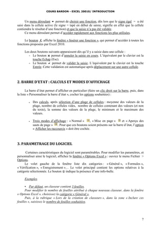 COURS BARDON - EXCEL 20010/ INTRODUCTION
7
Un menu déroulant  permet de choisir une fonction, dès lors que le signe égal = a été
saisi dans la cellule active (le signe = tapé en début de saisie, signifie en effet que la cellule
contiendra le résultat d’une fonction) et que la saisie n’a pas été validée.
Ce menu déroulant permet d’accéder rapidement aux fonctions les plus utilisées.
Le bouton fx affiche la fenêtre « Insérer une fonction », qui permet d’accéder à toutes les
fonctions proposées par Excel 2010.
Les deux boutons suivants apparaissent dès qu’il y a saisie dans une cellule :
- Le bouton  permet d’annuler la saisie en cours. L’équivalent par le clavier est la
touche Echap (Esc).
- Le bouton  permet de valider la saisie. L’équivalent par le clavier est la touche
Entrée. Cette validation est automatique après déplacement sur une autre cellule.
2. BARRE D’ETAT : CALCULS ET MODES D’AFFICHAGE
La barre d’état permet d’afficher en particulier (faire un clic droit sur la barre, puis, dans
la liste « Personnaliser la barre d’état », cocher les options souhaitées) :
 Des calculs, après sélection d’une plage de cellules : moyenne des valeurs de la
plage, nombre de cellules vides, nombre de cellules contenant des valeurs (et non
du texte), la somme des valeurs de la plage, le minimum et le maximum des
valeurs.
 Trois modes d’affichage : « Normal » , « Mise en page » et « Aperçu des
sauts de page » . Pour que ces boutons soient présents sur la barre d’état, l’option
« Afficher les raccourcis » doit être cochée.
3. PARAMETRAGE DU LOGICIEL
Certaines caractéristiques du logiciel sont paramétrables. Pour modifier les paramètres, et
personnaliser ainsi le logiciel, affichez la fenêtre « Options Excel » : ouvrez le menu Fichier >
Options.
Le volet gauche de la fenêtre liste dix catégories : « Général », « Formules »,
« Vérification », « Enregistrement »… Le volet principal contient les options relatives à la
catégorie sélectionnée. Le bouton  indique la présence d’une info-bulle.
Exemples
▪ Par défaut, un classeur contient 3 feuilles.
Pour modifier le nombre de feuilles attribué à chaque nouveau classeur, dans la fenêtre
« Options Excel », choisissez la catégorie « Général ».
Puis, à la rubrique « Lors de la création de classeurs », dans la zone « Inclure ces
feuilles », saisissez le nombre de feuilles souhaitées.
 
