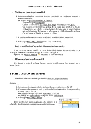 COURS BARDON - EXCEL 2010 / CHAPITRE 9
70
 Modification d’une formule matricielle
1. Sélectionnez la plage de cellules résultats, c’est-à-dire qui contiennent chacune la
formule matricielle.
On dispose de plusieurs méthodes de sélection :
- Sélectionnez par cliqué-glissé.
- Ou bien : sélectionnez une cellule de la plage, puis appuyez sur Ctrl + /
- Ou encore : sélectionnez une cellule de la plage, puis affichez la fenêtre
« Sélectionner les cellules » : sous l’onglet Accueil, dans le groupe Edition,
activez le bouton « Rechercher et sélectionner » > Sélectionner les cellules.
Cochez la case « Matrice en cours », et validez.
2. Cliquez dans la barre de formule et effectuez les modifications nécessaires.
3. Validez par Ctrl + Maj + Entrée (même si on a tout effacé).
 Essai de modification d’une cellule faisant partie d’une matrice
Si par erreur, on a voulu modifier la valeur d’une cellule faisant partie d’une matrice, le
message « Impossible de modifier une partie de matrice » apparaît.
Appuyez sur le bouton Annuler situé dans la barre de formule.
 Effacement d’une formule matricielle
Sélectionnez la plage de cellules résultats, comme précédemment. Puis appuyez sur la
touche Suppr.
4. SAISIE D’UNE PLAGE DE NOMBRES
Une formule matricielle permet également de créer une plage de nombres.
Exemple
1. Sélectionnez la plage de cellules résultats. Exemple : sélectionnez E1:G2.
2. Cliquez dans la barre de formule et saisissez la formule cette fois-ci avec accolades.
Exemple ={2.7.13;6.4.1}.
Les valeurs de chaque ligne sont séparées par des points.
Le passage à la ligne suivante est signalé par un point-virgule.
3. Validez par Ctrl + Maj + Entrée.
Excel ajoute deux autres accolades à la formule, et il
affiche les résultats dans la plage préalablement sélectionnée.
 