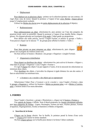 COURS BARDON - EXCEL 2010 / CHAPITRE 11
78
 Déplacement
Pour déplacer un ou plusieurs objets : pointez sur la sélection (pointez sur son contour, s'il
s'agit d'une zone de texte). Quand le pointeur a l’aspect d’une croix fléchée, cliquez-glissez
jusqu’à l’emplacement souhaité.
Utilisez les flèches du clavier pour de petits déplacements de la sélection d’objet(s).
 Redimensionner
Pour redimensionner un objet, sélectionnez-le, puis pointez sur l’une des poignées du
pourtour (rond, carré ou pointillé). Quand le pointeur a l’aspect d’une double flèche, cliquez-
glissez. En cliquant-glissant sur la poignée d’un angle, l’objet garde ses proportions.
Pour définir une taille précise, ouvrez l’onglet Format, et utilisez le groupe « Taille ».
Vous pouvez cliquer sur le lanceur du groupe pour afficher la fenêtre « Taille ».
 Rotation
Pour faire pivoter ou pour retourner un objet, sélectionnez-le, puis cliquez-
glissez sur sa poignée de rotation (rond vert).
Ou bien utilisez le bouton « Rotation » du groupe « Organiser » (onglet Format).
 Alignement et distribution
Pour aligner ou distribuer des objets : sélectionnez-les, puis activez le bouton « Aligner »,
situé dans le groupe « Organiser » sous l’onglet « Format ».
Il s’agit d’aligner des objets l’un par rapport à l’autre, d’où la nécessité de sélectionner au
minimum deux objets.
Pour distribuer des objets, c’est-à-dire les disposer à égale distance les uns des autres, il
faut en sélectionner au minimum trois.
 « Avancer » ou « reculer » des objets qui se superposent
Sélectionnez l’objet. Pour « l’avancer » ou le « reculer » : sous l’onglet « Format », dans
le groupe « Organiser », utilisez les boutons « Mettre au premier plan » ou « Mettre à l’arrière-
plan », boutons dotés d’un menu déroulant.
1. FORMES
Sous l’onglet « Insertion », groupe « Illustrations », cliquez sur le bouton « Formes ».
Une galerie de formes s’affiche. Sont d’abord proposées les formes récemment utilisées,
puis huit catégories de formes : Lignes, Rectangles, Formes de base, Flèches pleines, Formes
d’équation, Organigrammes, Etoiles et bannières et Bulles et légendes.
 Insertion de la forme
Cliquez sur la forme choisie. Sur la feuille, le pointeur prend la forme d’une croix
noire . Cliquez pour insérer la forme standard.
Ou bien cliquez-glissez sur la feuille pour donner à la forme l’allure souhaitée.
 