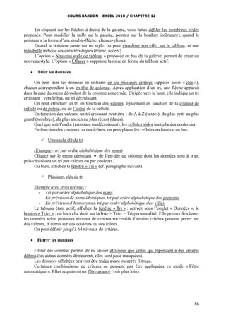 COURS BARDON - EXCEL 2010 / CHAPITRE 12
86
En cliquant sur les flèches à droite de la galerie, vous faites défiler les nombreux styles
proposés. Pour modifier la taille de la galerie, pointez sur la bordure inférieure ; quand le
pointeur a la forme d’une double-flèche, cliquez-glissez.
Quand le pointeur passe sur un style, on peut visualiser son effet sur le tableau, et une
info-bulle indique ses caractéristiques (trame, accent).
L’option « Nouveau style de tableau » proposée en bas de la galerie, permet de créer un
nouveau style. L’option « Effacer » supprime la mise en forme du tableau actif.
 Trier les données
On peut trier les données en utilisant un ou plusieurs critères (appelés aussi « clés »),
chacun correspondant à un en-tête de colonne. Après application d’un tri, une flèche apparait
dans la case du menu déroulant de la colonne concernée. Dirigée vers le haut, elle indique un tri
croissant ; vers le bas, un tri décroissant.
On peut effectuer un tri en fonction des valeurs, également en fonction de la couleur de
cellule ou de police, ou de l’icône de la cellule.
En fonction des valeurs, un tri croissant peut être : de A à Z (textes), du plus petit au plus
grand (nombres), du plus ancien au plus récent (dates).
Quel que soit l’ordre (croissant ou décroissant), les cellules vides sont placées en dernier.
En fonction des couleurs ou des icônes, on peut placer les cellules en haut ou en bas.
 Une seule clé de tri
(Exemple : tri par ordre alphabétique des noms)
Cliquez sur le menu déroulant  de l’en-tête de colonne dont les données sont à trier,
puis choisissez un tri par valeurs ou par couleurs.
Ou bien, affichez la fenêtre « Tri » (cf. paragraphe suivant).
 Plusieurs clés de tri
Exemple avec trois niveaux :
- Tri par ordre alphabétique des noms.
- En prévision de noms identiques, tri par ordre alphabétique des prénoms.
- En prévision d’homonymes, tri par ordre alphabétique des villes.
Le tableau étant actif, affichez la fenêtre « Tri » : activez sous l’onglet « Données », le
bouton « Trier » ; ou bien clic droit sur la liste > Trier > Tri personnalisé. Elle permet de classer
les données selon plusieurs niveaux de critères successifs. Certains critères peuvent porter sur
des valeurs, d’autres sur des couleurs ou des icônes.
On peut définir jusqu’à 64 niveaux de critères.
 Filtrer les données
Filtrer des données permet de ne laisser affichées que celles qui répondent à des critères
définis (les autres données demeurent, elles sont juste masquées).
Les données affichées peuvent être triées avant ou après filtrage.
Certaines combinaisons de critères ne peuvent pas être appliquées en mode « Filtre
automatique ». Elles requièrent un filtre avancé (voir plus loin).
 
