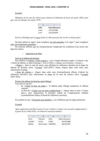 COURS BARDON - EXCEL 2010 / CHAPITRE 12
88
Exemple
Définition de la zone de critères pour obtenir les habitants de Caen nés après 1983, ainsi
que ceux de Limoges nés après 1970 :
Excel ne distingue pas la casse (noms et villes peuvent être écrits en minuscules).
On peut utiliser le signe ? pour remplacer un seul caractère, et le signe * pour remplacer
zéro, un ou plusieurs caractères.
Ne resteront affichés que les enregistrements remplissant les conditions d’au moins une
ligne de critères.
 Application du filtre
Activez le tableau de données.
Puis affichez la fenêtre « Filtre avancé » : sous l’onglet Données (onglet « Création » des
« Outils de tableau »), dans le groupe « Trier et filtrer », cliquez sur le bouton « Avancé ».
« Plages » : dans la zone de saisie, sont affichées les références absolues de la plage du
tableau de données (dans l’exemple $A$3:$D$7). Sinon, cliquez dans cette zone, puis
sélectionnez la plage.
« Zone de critères » : cliquez dans cette zone (éventuellement effacez d’abord les
références inscrites), puis sélectionnez la plage de la zone de critères (dans l’exemple
$H$1:$I$3).
Position du tableau de données après filtrage :
Vous pouvez choisir :
- de « Filtrer la liste sur place » : le tableau après filtrage remplacera le tableau
original ;
- ou bien de « Copier vers un autre emplacement » : cliquez dans la zone « Copier
dans », puis sélectionnez la première cellule de l’emplacement souhaité
(éventuellement effacez d’abord les références inscrites).
En cochant la case « Extraction sans doublon », on n’affichera que les lignes distinctes.
Exemple
Après application du filtre avancé et avec l’option « Copier vers un autre emplacement »
à partir de la cellule $L$1, on obtient le nouveau tableau :
 