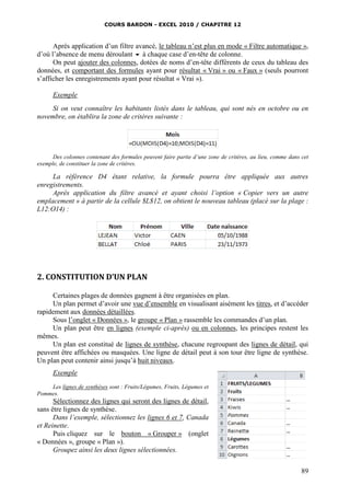 COURS BARDON - EXCEL 2010 / CHAPITRE 12
89
Après application d’un filtre avancé, le tableau n’est plus en mode « Filtre automatique »,
d’où l’absence de menu déroulant  à chaque case d’en-tête de colonne.
On peut ajouter des colonnes, dotées de noms d’en-tête différents de ceux du tableau des
données, et comportant des formules ayant pour résultat « Vrai » ou « Faux » (seuls pourront
s’afficher les enregistrements ayant pour résultat « Vrai »).
Exemple
Si on veut connaître les habitants listés dans le tableau, qui sont nés en octobre ou en
novembre, on établira la zone de critères suivante :
Des colonnes contenant des formules peuvent faire partie d’une zone de critères, au lieu, comme dans cet
exemple, de constituer la zone de critères.
La référence D4 étant relative, la formule pourra être appliquée aux autres
enregistrements.
Après application du filtre avancé et ayant choisi l’option « Copier vers un autre
emplacement » à partir de la cellule $L$12, on obtient le nouveau tableau (placé sur la plage :
L12:O14) :
2. CONSTITUTION D’UN PLAN
Certaines plages de données gagnent à être organisées en plan.
Un plan permet d’avoir une vue d’ensemble en visualisant aisément les titres, et d’accéder
rapidement aux données détaillées.
Sous l’onglet « Données », le groupe « Plan » rassemble les commandes d’un plan.
Un plan peut être en lignes (exemple ci-après) ou en colonnes, les principes restent les
mêmes.
Un plan est constitué de lignes de synthèse, chacune regroupant des lignes de détail, qui
peuvent être affichées ou masquées. Une ligne de détail peut à son tour être ligne de synthèse.
Un plan peut contenir ainsi jusqu’à huit niveaux.
Exemple
Les lignes de synthèses sont : Fruits/Légumes, Fruits, Légumes et
Pommes.
Sélectionnez des lignes qui seront des lignes de détail,
sans être lignes de synthèse.
Dans l’exemple, sélectionnez les lignes 6 et 7, Canada
et Reinette.
Puis cliquez sur le bouton « Grouper » (onglet
« Données », groupe « Plan »).
Groupez ainsi les deux lignes sélectionnées.
 