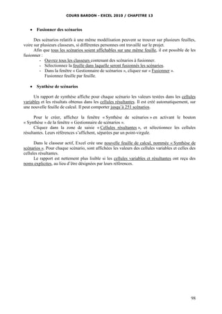 COURS BARDON - EXCEL 2010 / CHAPITRE 13
98
 Fusionner des scénarios
Des scénarios relatifs à une même modélisation peuvent se trouver sur plusieurs feuilles,
voire sur plusieurs classeurs, si différentes personnes ont travaillé sur le projet.
Afin que tous les scénarios soient affichables sur une même feuille, il est possible de les
fusionner :
- Ouvrez tous les classeurs contenant des scénarios à fusionner.
- Sélectionnez la feuille dans laquelle seront fusionnés les scénarios.
- Dans la fenêtre « Gestionnaire de scénarios », cliquez sur « Fusionner ».
Fusionnez feuille par feuille.
 Synthèse de scénarios
Un rapport de synthèse affiche pour chaque scénario les valeurs testées dans les cellules
variables et les résultats obtenus dans les cellules résultantes. Il est créé automatiquement, sur
une nouvelle feuille de calcul. Il peut comporter jusqu’à 251 scénarios.
Pour le créer, affichez la fenêtre « Synthèse de scénarios » en activant le bouton
« Synthèse » de la fenêtre « Gestionnaire de scénarios ».
Cliquez dans la zone de saisie « Cellules résultantes », et sélectionnez les cellules
résultantes. Leurs références s’affichent, séparées par un point-virgule.
Dans le classeur actif, Excel crée une nouvelle feuille de calcul, nommée « Synthèse de
scénarios ». Pour chaque scénario, sont affichées les valeurs des cellules variables et celles des
cellules résultantes.
Le rapport est nettement plus lisible si les cellules variables et résultantes ont reçu des
noms explicites, au lieu d’être désignées par leurs références.
 