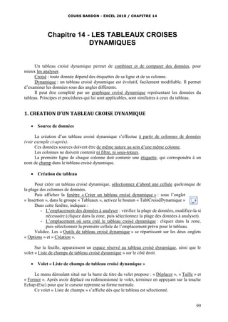 COURS BARDON - EXCEL 2010 / CHAPITRE 14
99
Chapitre 14 - LES TABLEAUX CROISES
DYNAMIQUES
Un tableau croisé dynamique permet de combiner et de comparer des données, pour
mieux les analyser.
Croisé : toute donnée dépend des étiquettes de sa ligne et de sa colonne.
Dynamique : un tableau croisé dynamique est évolutif, facilement modifiable. Il permet
d’examiner les données sous des angles différents.
Il peut être complété par un graphique croisé dynamique représentant les données du
tableau. Principes et procédures qui lui sont applicables, sont similaires à ceux du tableau.
1. CREATION D’UN TABLEAU CROISE DYNAMIQUE
 Source de données
La création d’un tableau croisé dynamique s’effectue à partir de colonnes de données
(voir exemple ci-après).
Ces données sources doivent être de même nature au sein d’une même colonne.
Les colonnes ne doivent contenir ni filtre, ni sous-totaux.
La première ligne de chaque colonne doit contenir une étiquette, qui correspondra à un
nom de champ dans le tableau croisé dynamique.
 Création du tableau
Pour créer un tableau croisé dynamique, sélectionnez d’abord une cellule quelconque de
la plage des colonnes de données.
Puis affichez la fenêtre « Créer un tableau croisé dynamique » : sous l’onglet
« Insertion », dans le groupe « Tableaux », activez le bouton « TablCroiséDynamique »
Dans cette fenêtre, indiquez :
- L’emplacement des données à analyser : vérifiez la plage de données, modifiez-la si
nécessaire (cliquez dans la zone, puis sélectionnez la plage des données à analyser).
- L’emplacement où sera créé le tableau croisé dynamique : cliquez dans la zone,
puis sélectionnez la première cellule de l’emplacement prévu pour le tableau.
Validez. Les « Outils de tableau croisé dynamique » se répartissent sur les deux onglets
« Options » et « Création ».
Sur la feuille, apparaissent un espace réservé au tableau croisé dynamique, ainsi que le
volet « Liste de champs de tableau croisé dynamique » sur le côté droit.
 Volet « Liste de champs de tableau croisé dynamique »
Le menu déroulant situé sur la barre de titre du volet propose : « Déplacer », « Taille » et
« Fermer ». Après avoir déplacé ou redimensionné le volet, terminez en appuyant sur la touche
Echap (Esc) pour que le curseur reprenne sa forme normale.
Ce volet « Liste de champs » s’affiche dès que le tableau est sélectionné.
 