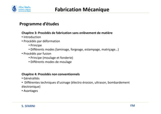 Programme d’études
FM
Fabrication Mécanique
Chapitre 3: Procédés de fabrication sans enlèvement de matière
• Introduction
• Procédés par déformation
• Principe
• Différents modes (laminage, forgeage, estampage, matriçage…)
• Procédés par fusion
• Principe (moulage et fonderie)
• Différents modes de moulage
Chapitre 4: Procédés non conventionnels
• Généralités
• Différentes techniques d’usinage (électro érosion, ultrason, bombardement
électronique)
• Avantages
S. SFARNI
 