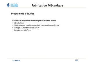 Programme d’études
FM
Fabrication Mécanique
Chapitre 5: Nouvelles technologies de mise en forme
• Introduction
• Fabrication sur machines-outils à commande numérique
• Usinage à Grande Vitesse (UGV)
• Usinage par jet d’eau
S. SFARNI
 
