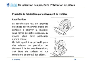 FM
Classification des procédés d’obtention de pièces
Procédés de fabrication par enlèvement de matière
Rectification
La rectification est un procédé
d’usinage sur machines-outils qui
consiste à enlever la matière,
sous forme de petits copeaux, au
moyen d’un outil particulier
appelé meule.
On fait appel à ce procédé pour
des raisons de précision qui
tiennent à la fois aux dimensions,
aux états de surfaces et aux
conditions de dureté des pièces.
S. SFARNI
 