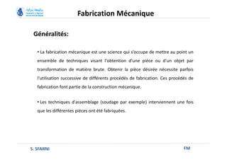 Généralités:
• La fabrication mécanique est une science qui s’occupe de mettre au point un
ensemble de techniques visant l'obtention d'une pièce ou d'un objet par
transformation de matière brute. Obtenir la pièce désirée nécessite parfois
l'utilisation successive de différents procédés de fabrication. Ces procédés de
fabrication font partie de la construction mécanique.
• Les techniques d'assemblage (soudage par exemple) interviennent une fois
que les différentes pièces ont été fabriquées.
FM
Fabrication Mécanique
S. SFARNI
 
