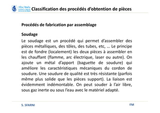 FM
Classification des procédés d’obtention de pièces
Procédés de fabrication par assemblage
Soudage
Le soudage est un procédé qui permet d’assembler des
pièces métalliques, des tôles, des tubes, etc, … Le principe
est de fondre (localement) les deux pièces à assembler en
les chauffant (flamme, arc électrique, laser ou autre). On
ajoute un métal d’apport (baguette de soudure) qui
améliore les caractéristiques mécaniques du cordon de
soudure. Une soudure de qualité est très résistante (parfois
même plus solide que les pièces support). La liaison est
évidemment indémontable. On peut souder à l’air libre,
sous gaz inerte ou sous l’eau avec le matériel adapté.
S. SFARNI
 