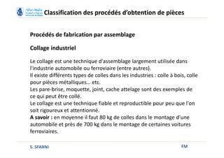 FM
Classification des procédés d’obtention de pièces
Procédés de fabrication par assemblage
Collage industriel
Le collage est une technique d'assemblage largement utilisée dans
l'industrie automobile ou ferroviaire (entre autres).
Il existe différents types de colles dans les industries : colle à bois, colle
pour pièces métalliques… etc.
Les pare-brise, moquette, joint, cache attelage sont des exemples de
ce qui peut être collé.
Le collage est une technique fiable et reproductible pour peu que l'on
soit rigoureux et attentionné.
A savoir : en moyenne il faut 80 kg de colles dans le montage d'une
automobile et près de 700 kg dans le montage de certaines voitures
ferroviaires.
S. SFARNI
 
