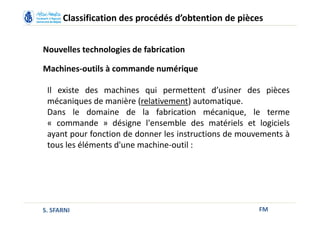 FM
Classification des procédés d’obtention de pièces
Nouvelles technologies de fabrication
Machines-outils à commande numérique
Il existe des machines qui permettent d’usiner des pièces
mécaniques de manière (relativement) automatique.
Dans le domaine de la fabrication mécanique, le terme
« commande » désigne l'ensemble des matériels et logiciels
ayant pour fonction de donner les instructions de mouvements à
tous les éléments d'une machine-outil :
S. SFARNI
 