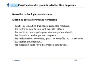 FM
Classification des procédés d’obtention de pièces
Nouvelles technologies de fabrication
Machines-outils à commande numérique
• l'outil (ou les outils) d'usinage équipant la machine,
• les tables ou palettes où sont fixées les pièces,
• les systèmes de magasinage et de changement d'outil,
• les dispositifs de changement de pièce,
• les mécanismes connexes, pour le contrôle ou la sécurité,
l'évacuation des copeaux…
• les mécanismes de refroidissement (lubrification).
S. SFARNI
 