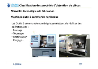 FM
Classification des procédés d’obtention de pièces
Nouvelles technologies de fabrication
Machines-outils à commande numérique
Les Outils à commande numérique permettent de réaliser des
opérations de :
• Fraisage
• Tournage
• Rectification
• Perçage…
S. SFARNI
 